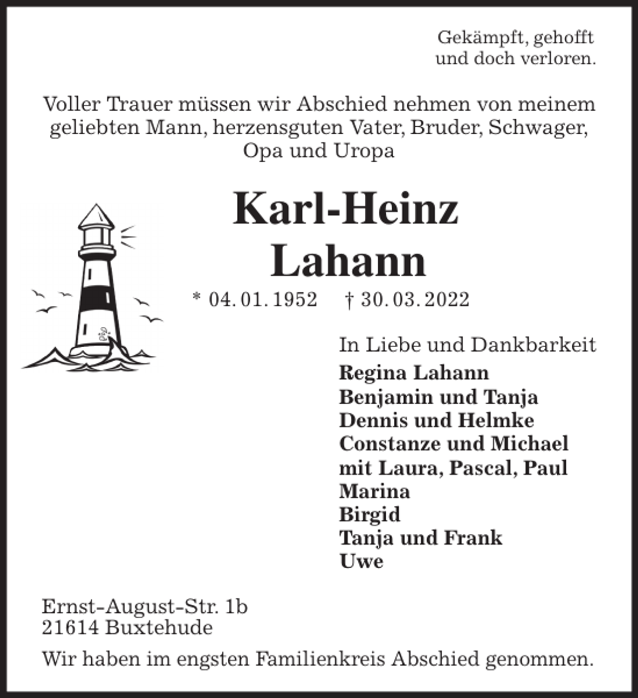 <p>Gekämpft, gehofft<br />und doch verloren.<br />Voller Trauer müssen wir Abschied nehmen von meinem<br />geliebten Mann, herzensguten Vater, Bruder, Schwager,<br />Opa und Uropa<br />Karl-Heinz</p>
<p>Lahann<br />* 04. 01. 1952 † 30. 03. 2022<br />In Liebe und Dankbarkeit<br />Regina Lahann<br />Benjamin und Tanja<br />Dennis und Helmke<br />Constanze und Michael<br />mit Laura, Pascal, Paul<br />Marina<br />Birgid<br />Tanja und Frank<br />Uwe<br />Ernst-August-Str. 1b<br />21614 Buxtehude<br />Wir haben im engsten Familienkreis Abschied genommen.</p>