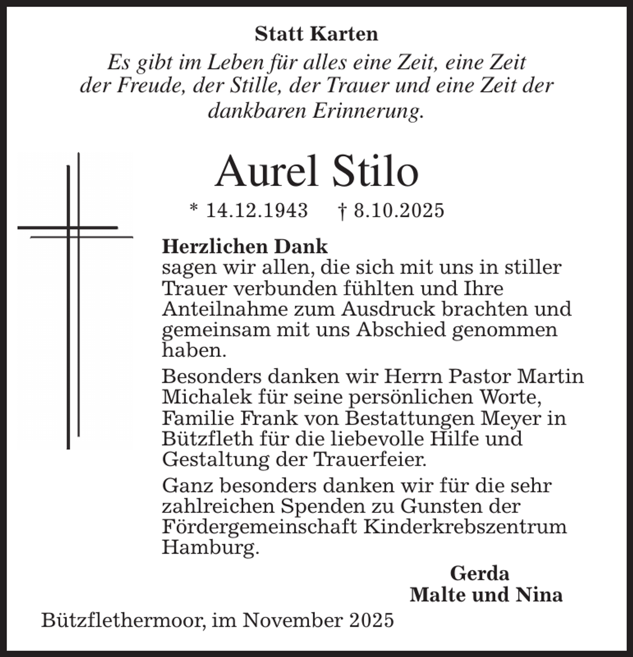 <p>Statt Karten<br />Es gibt im Leben für alles eine Zeit, eine Zeit<br />der Freude, der Stille, der Trauer und eine Zeit der<br />dankbaren Erinnerung.<br />Aurel Stilo<br />* 14.12.1943 † 8.10.2025<br />Herzlichen Dank<br />sagen wir allen, die sich mit uns in stiller<br />Trauer verbunden fühlten und Ihre<br />Anteilnahme zum Ausdruck brachten und<br />gemeinsam mit uns Abschied genommen<br />haben.<br />Besonders danken wir Herrn Pastor Martin<br />Michalek für seine persönlichen Worte,<br />Familie Frank von Bestattungen Meyer in<br />Bützfleth für die liebevolle Hilfe und<br />Gestaltung der Trauerfeier.<br />Ganz besonders danken wir für die sehr<br />zahlreichen Spenden zu Gunsten der<br />Fördergemeinschaft Kinderkrebszentrum<br />Hamburg.<br />Gerda<br />Malte und Nina<br />Bützflethermoor, im November 2025</p>