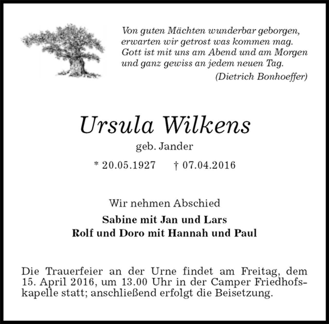 <p>Von guten Mächten wunderbar geborgen,<br />erwarten wir getrost was kommen mag.<br />Gott ist mit uns am Abend und am Morgen<br />und ganz gewiss an jedem neuen Tag.<br />(Dietrich Bonhoeffer)<br />Ursula Wilkens<br />geb. Jander<br />* 20.05.1927 † 07.04.2016<br />Wir nehmen Abschied<br />Sabine mit Jan und Lars<br />Rolf und Doro mit Hannah und Paul<br />Die Trauerfeier an der Urne findet am Freitag, dem<br />15. April 2016, um 13.00 Uhr in der Camper Friedhofskapelle statt; anschließend erfolgt die Beisetzung.</p>