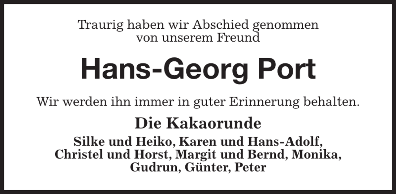 <p>Traurig haben wir Abschied genommen<br />von unserem Freund<br />Hans-Georg Port<br />Wir werden ihn immer in guter Erinnerung behalten.<br />Die Kakaorunde<br />Silke und Heiko, Karen und Hans-Adolf,<br />Christel und Horst, Margit und Bernd, Monika,<br />Gudrun, Günter, Peter</p>