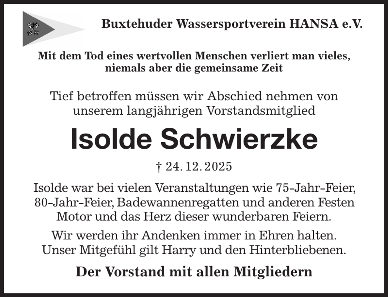 <p>Buxtehuder Wassersportverein HANSA e.V.<br />Mit dem Tod eines wertvollen Menschen verliert man vieles,<br />niemals aber die gemeinsame Zeit</p><p>Tief betroffen müssen wir Abschied nehmen von<br />unserem langjährigen Vorstandsmitglied<br />Isolde Schwierzke<br />† 24. 12. 2025<br />Isolde war bei vielen Veranstaltungen wie 75-Jahr-Feier, 80-Jahr-Feier, Badewannenregatten und anderen Festen Motor und das Herz dieser wunderbaren Feiern.<br />Wir werden ihr Andenken immer in Ehren halten.<br />Unser Mitgefühl gilt Harry und den Hinterbliebenen.<br />Der Vorstand mit allen Mitgliedern</p>