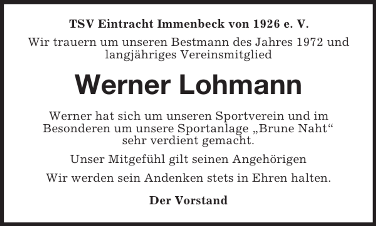 <p>TSV Eintracht Immenbeck von 1926 e. V.<br />Wir trauern um unseren Bestmann des Jahres 1972 und<br />langjähriges Vereinsmitglied</p><p>Werner Lohmann<br />Werner hat sich um unseren Sportverein und im<br />Besonderen um unsere Sportanlage „Brune Naht“<br />sehr verdient gemacht.<br />Unser Mitgefühl gilt seinen Angehörigen<br />Wir werden sein Andenken stets in Ehren halten.<br />Der Vorstand</p>