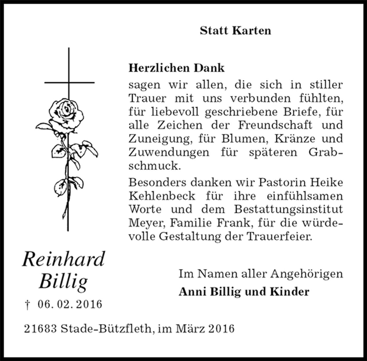 <p>Statt Karten<br />Herzlichen Dank<br />sagen wir allen, die sich in stiller Trauer mit uns verbunden fühlten, für liebevoll geschriebene Briefe, für alle Zeichen der Freundschaft und Zuneigung, für Blumen, Kränze und Zuwendungen für späteren Grabschmuck.<br />Besonders danken wir Pastorin Heike Kehlenbeck für ihre einfühlsamen Worte und dem Bestattungsinstitut Meyer, Familie Frank, für die würdevolle Gestaltung der Trauerfeier.<br />Im Namen aller Angehörigen<br />Anni Billig und Kinder<br />21683 Stade-Bützfleth, im März 2016</p><p>Reinhard<br />Billig<br />† 06. 02. 2016</p>