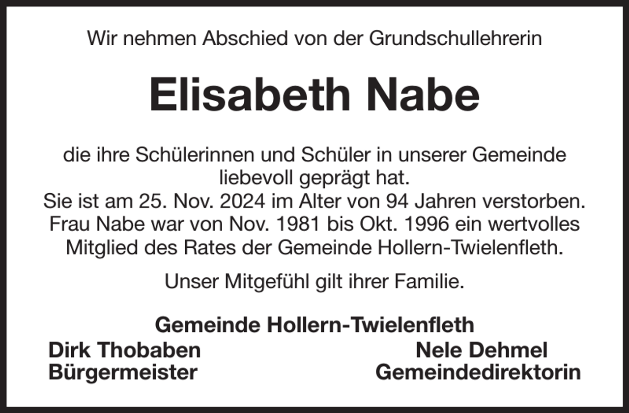 <p>Wir nehmen Abschied von der Grundschullehrerin<br />Elisabeth Nabe<br />die ihre Schülerinnen und Schüler in unserer Gemeinde<br />liebevoll geprägt hat.<br />Sie ist am 25. Nov. 2024 im Alter von 94 Jahren verstorben.<br />Frau Nabe war von Nov. 1981 bis Okt. 1996 ein wertvolles<br />Mitglied des Rates der Gemeinde Hollern-Twielenfleth.<br />Unser Mitgefühl gilt ihrer Familie.<br />Gemeinde Hollern-Twielenfleth<br />Dirk Thobaben Nele Dehmel<br />Bürgermeister Gemeindedirektorin</p>