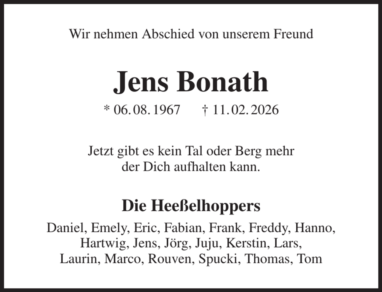 <p>Wir nehmen Abschied von unserem Freund<br />Jens Bonath<br />* 06. 08. 1967 † 11. 02. 2026<br />Jetzt gibt es kein Tal oder Berg mehr<br />der Dich aufhalten kann.<br />Die Heeßelhoppers<br />Daniel, Emely, Eric, Fabian, Frank, Freddy, Hanno,<br />Hartwig, Jens, Jörg, Juju, Kerstin, Lars,<br />Laurin, Marco, Rouven, Spucki, Thomas, Tom</p>