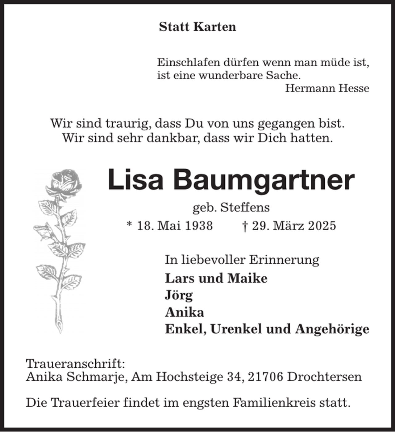 <p>Statt Karten<br />Einschlafen dürfen wenn man müde ist,<br />ist eine wunderbare Sache.<br />Hermann Hesse<br />Wir sind traurig, dass Du von uns gegangen bist.<br />Wir sind sehr dankbar, dass wir Dich hatten.<br />Lisa Baumgartner<br />geb. Steffens<br />* 18. Mai 1938 † 29. März 2025<br />In liebevoller Erinnerung<br />Lars und Maike<br />Jörg<br />Anika<br />Enkel, Urenkel und Angehörige<br />Traueranschrift:<br />Anika Schmarje, Am Hochsteige 34, 21706 Drochtersen</p><p>Die Trauerfeier findet im engsten Familienkreis statt.</p>