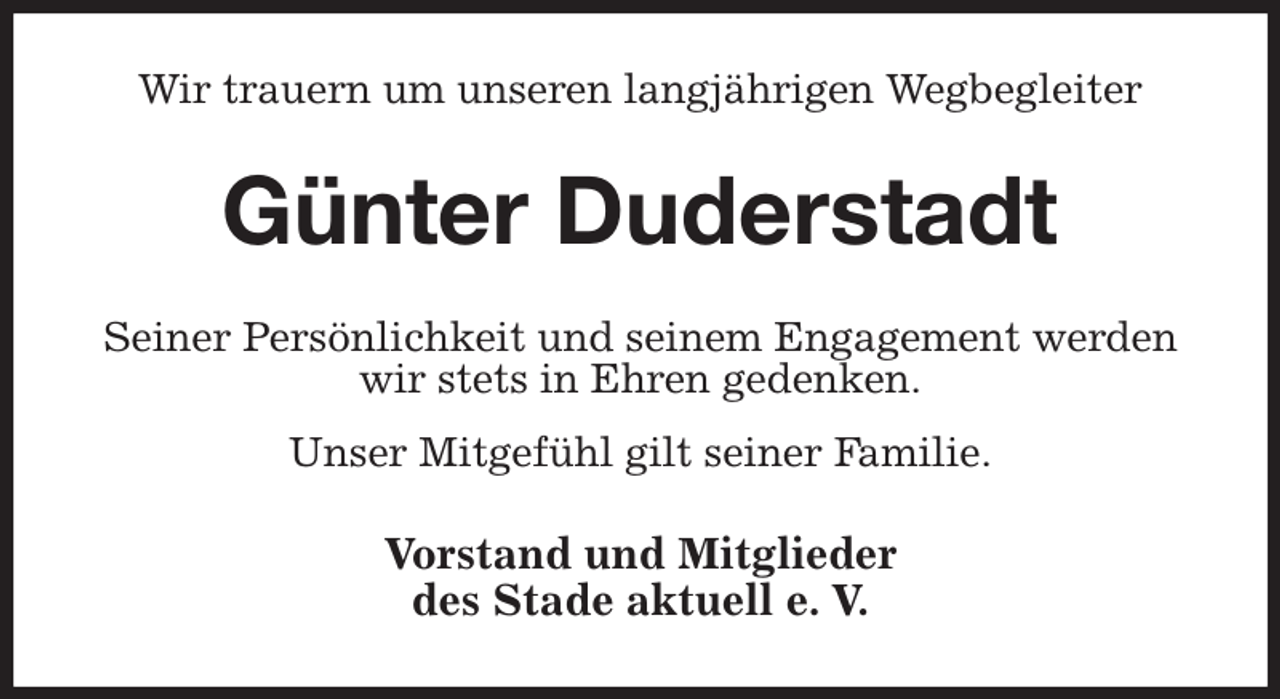 <p>Wir trauern um unseren langjährigen Wegbegleiter<br />Günter Duderstadt<br />Seiner Persönlichkeit und seinem Engagement werden<br />wir stets in Ehren gedenken.<br />Unser Mitgefühl gilt seiner Familie.<br />Vorstand und Mitglieder<br />des Stade aktuell e. V.</p>