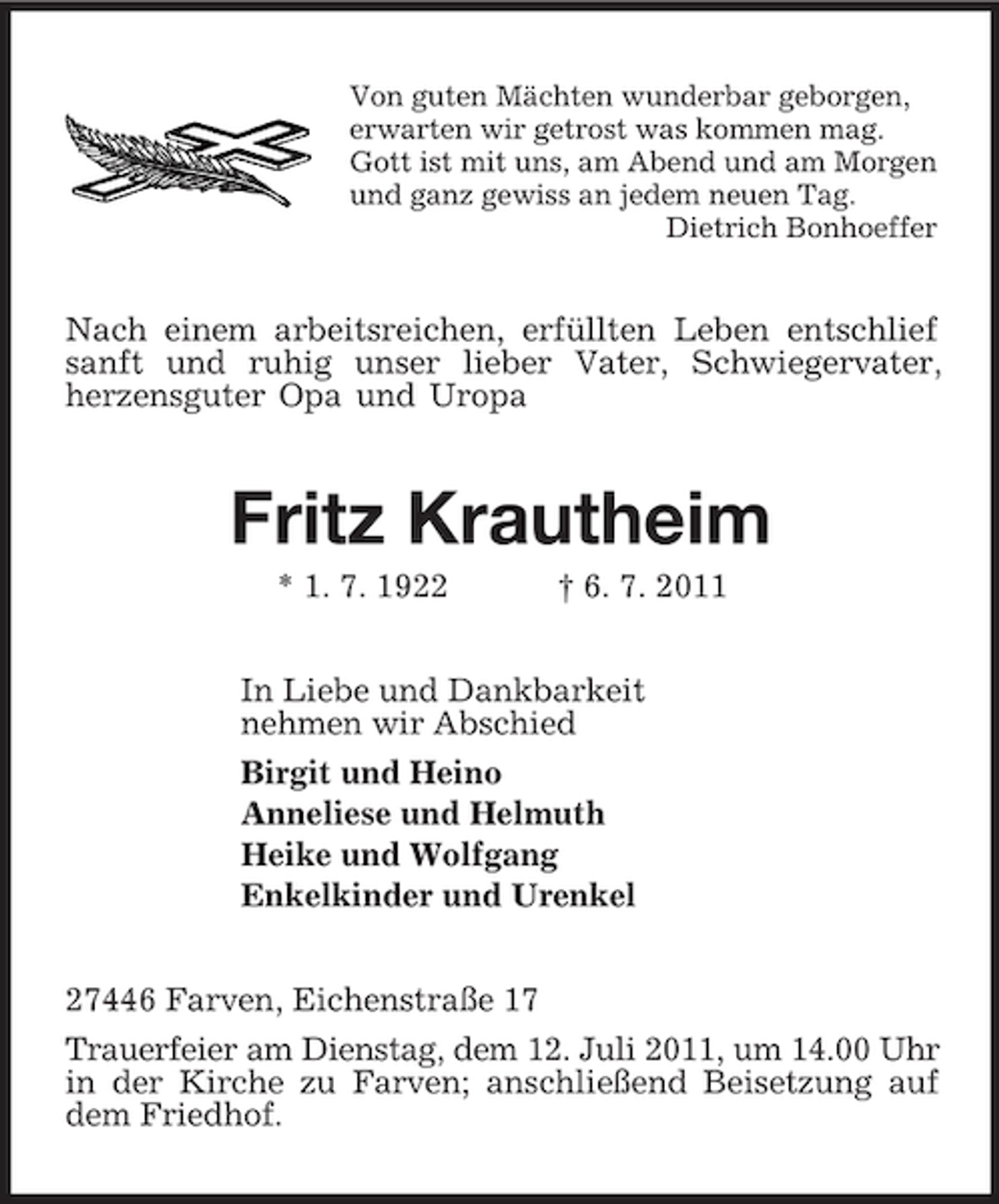 <p>Von guten Mächten wunderbar geborgen,<br />erwarten wir getrost was kommen mag.<br />Gott ist mit uns, am Abend und am Morgen<br />und ganz gewiss an jedem neuen Tag.<br />Dietrich Bonhoeffer<br />Nach einem arbeitsreichen, erfüllten Leben entschlief sanft und ruhig unser lieber Vater, Schwiegervater,<br />herzensguter Opa und Uropa<br />Fritz Krautheim<br />* 1. 7. 1922 † 6. 7. 2011<br />In Liebe und Dankbarkeit<br />nehmen wir Abschied<br />Birgit und Heino<br />Anneliese und Helmuth<br />Heike und Wolfgang<br />Enkelkinder und Urenkel<br />27446 Farven, Eichenstraße 17<br />Trauerfeier am Dienstag, dem 12. Juli 2011, um 14.00 Uhr in der Kirche zu Farven; anschließend Beisetzung auf dem Friedhof.</p>