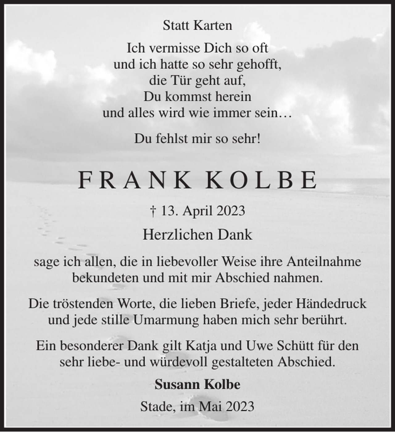 <p>Statt Karten<br />Ich vermisse Dich so oft<br />und ich hatte so sehr gehofft,<br />die Tür geht auf,<br />Du kommst herein<br />und alles wird wie immer sein…<br />Du fehlst mir so sehr!<br />F R A N K K O L B E<br />† 13. April 2023<br />Herzlichen Dank<br />sage ich allen, die in liebevoller Weise ihre Anteilnahme bekundeten und mit mir Abschied nahmen.<br />Die tröstenden Worte, die lieben Briefe, jeder Händedruck und jede stille Umarmung haben mich sehr berührt.<br />Ein besonderer Dank gilt Katja und Uwe Schütt für den sehr liebe- und würdevoll gestalteten Abschied.<br />Susann Kolbe<br />Stade, im Mai 2023</p>
