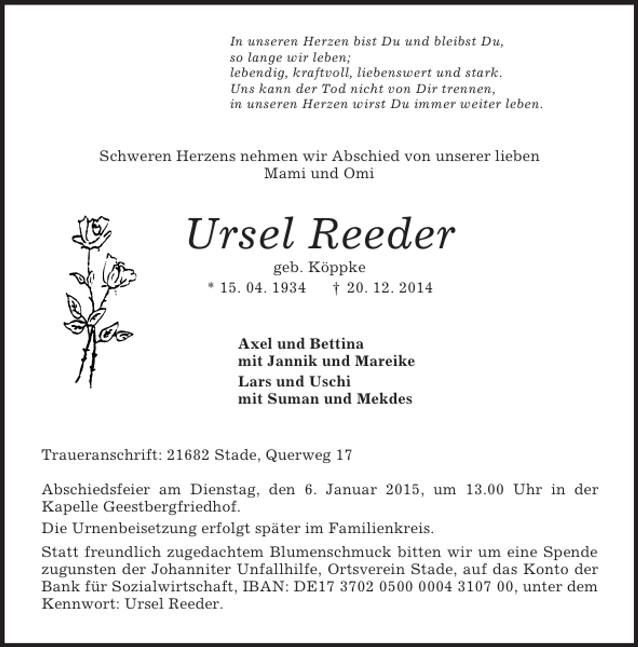 <p>In unseren Herzen bist Du und bleibst Du,<br />so lange wir leben;<br />lebendig, kraftvoll, liebenswert und stark.<br />Uns kann der Tod nicht von Dir trennen,<br />in unseren Herzen wirst Du immer weiter leben.<br />Schweren Herzens nehmen wir Abschied von unserer lieben<br />Mami und Omi<br />Ursel Reeder<br />geb. Köppke<br />* 15. 04. 1934 † 20. 12. 2014<br />Axel und Bettina<br />mit Jannik und Mareike<br />Lars und Uschi<br />mit Suman und Mekdes<br />Traueranschrift: 21682 Stade, Querweg 17</p><p>Abschiedsfeier am Dienstag, den 6. Januar 2015, um 13.00 Uhr in der<br />Kapelle Geestbergfriedhof.<br />Die Urnenbeisetzung erfolgt später im Familienkreis.<br />Statt freundlich zugedachtem Blumenschmuck bitten wir um eine Spende zugunsten der Johanniter Unfallhilfe, Ortsverein Stade, auf das Konto der Bank für Sozialwirtschaft, IBAN: DE17 3702 0500 0004 3107 00, unter dem Kennwort: Ursel Reeder.</p>