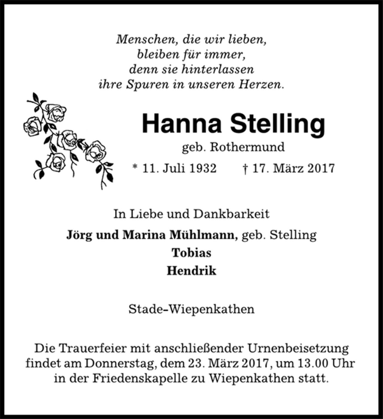 <p>Menschen, die wir lieben,<br />bleiben für immer,<br />denn sie hinterlassen<br />ihre Spuren in unseren Herzen.<br />Hanna Stelling<br />geb. Rothermund<br />* 11. Juli 1932 † 17. März 2017<br />In Liebe und Dankbarkeit<br />Jörg und Marina Mühlmann, geb. Stelling<br />Tobias<br />Hendrik<br />Stade-Wiepenkathen<br />Die Trauerfeier mit anschließender Urnenbeisetzung<br />findet am Donnerstag, dem 23. März 2017, um 13.00 Uhr<br />in der Friedenskapelle zu Wiepenkathen statt.</p>