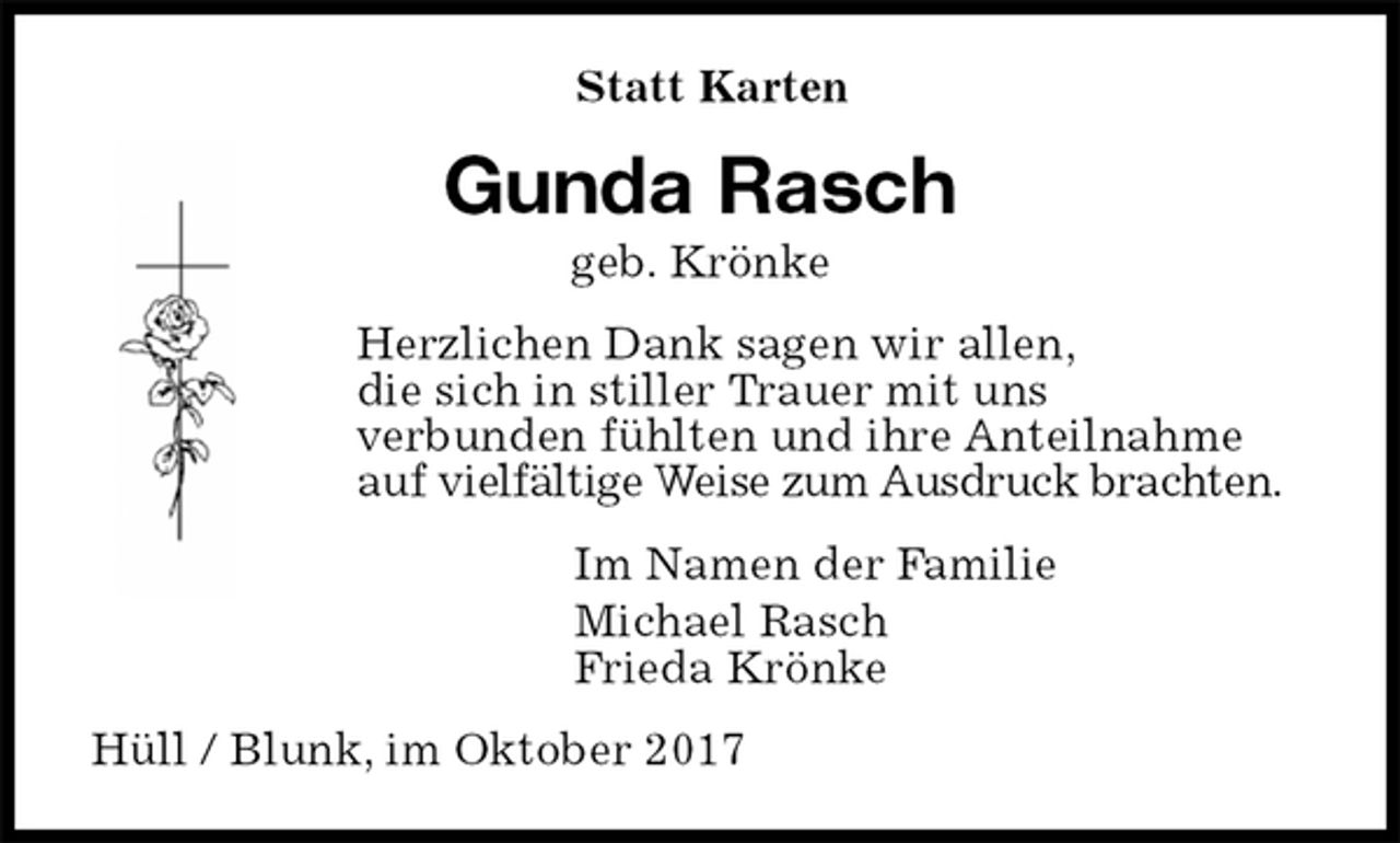 <p>Statt Karten<br />Gunda Rasch<br />geb. Krönke<br />Herzlichen Dank sagen wir allen,<br />die sich in stiller Trauer mit uns<br />verbunden fühlten und ihre Anteilnahme<br />auf vielfältige Weise zum Ausdruck brachten.<br />Im Namen der Familie<br />Michael Rasch<br />Frieda Krönke<br />Hüll / Blunk, im Oktober 2017</p>
