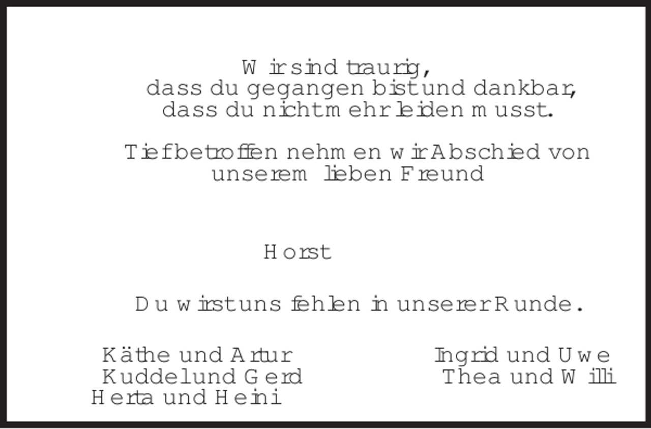 <p>Wir sind traurig,<br />dass du gegangen bist und dankbar,<br />dass du nicht mehr leiden musst.</p><p>Tief betroffen nehmen wir Abschied von<br />unserem lieben Freund<br />Horst<br />Du wirst uns fehlen in unserer Runde.<br />Käthe und Artur Ingrid und Uwe<br />Kuddel und Gerd Thea und Willi<br />Herta und Heini</p>