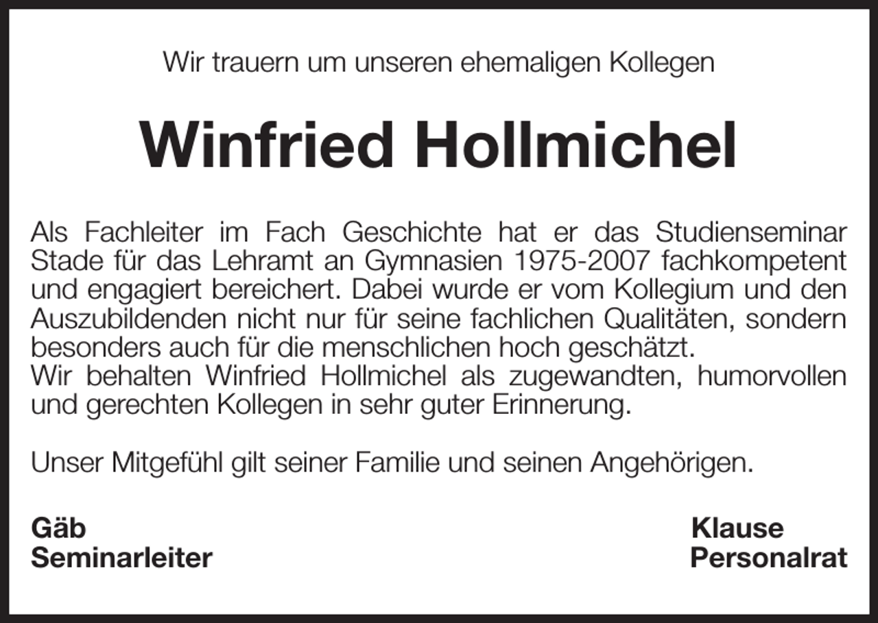 <p>Wir trauern um unseren ehemaligen Kollegen<br />Winfried Hollmichel<br />Als Fachleiter im Fach Geschichte hat er das Studienseminar<br />Stade für das Lehramt an Gymnasien 1975-2007 fachkompetent<br />und engagiert bereichert. Dabei wurde er vom Kollegium und den<br />Auszubildenden nicht nur für seine fachlichen Qualitäten, sondern<br />besonders auch für die menschlichen hoch geschätzt.<br />Wir behalten Winfried Hollmichel als zugewandten, humorvollen<br />und gerechten Kollegen in sehr guter Erinnerung.</p><p>Unser Mitgefühl gilt seiner Familie und seinen Angehörigen.<br />Gäb Klause<br />Seminarleiter Personalrat</p>