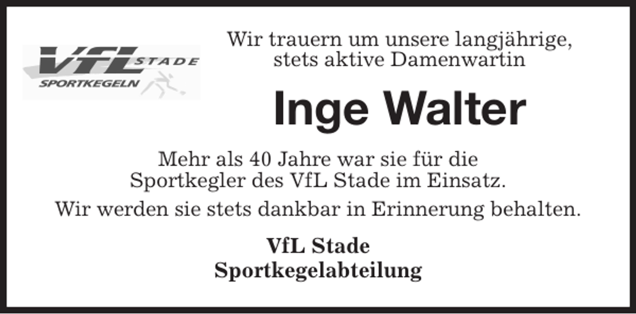 <p>Wir trauern um unsere langjährige,<br />stets aktive Damenwartin<br />Inge Walter<br />Mehr als 40 Jahre war sie für die<br />Sportkegler des VfL Stade im Einsatz.<br />Wir werden sie stets dankbar in Erinnerung behalten.<br />VfL Stade<br />Sportkegelabteilung</p>