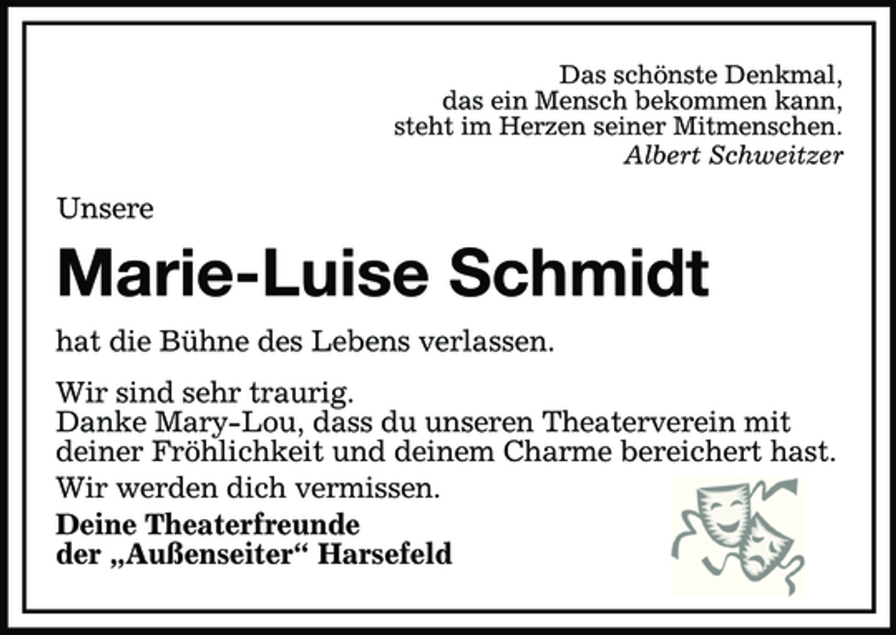 <p>Das schönste Denkmal,<br />das ein Mensch bekommen kann,<br />steht im Herzen seiner Mitmenschen.<br />Albert Schweitzer<br />Unsere<br />Marie-Luise Schmidt<br />hat die Bühne des Lebens verlassen.<br />Wir sind sehr traurig.<br />Danke Mary-Lou, dass du unseren Theaterverein mit<br />deiner Fröhlichkeit und deinem Charme bereichert hast.<br />Wir werden dich vermissen.<br />Deine Theaterfreunde<br />der „Außenseiter“ Harsefeld</p>