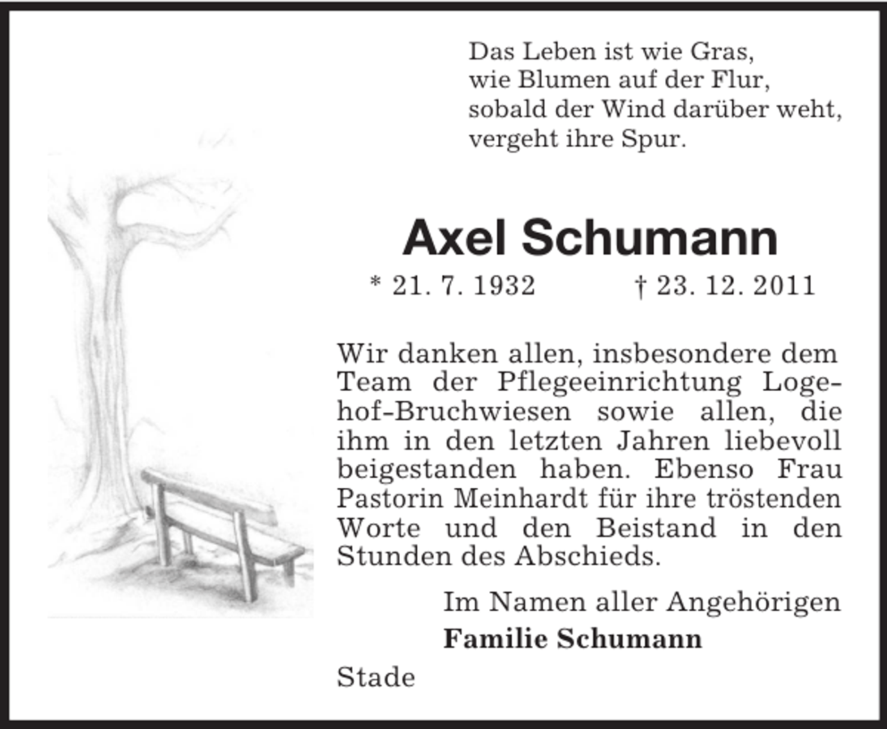<p>Das Leben ist wie Gras,<br />wie Blumen auf der Flur,<br />sobald der Wind darüber weht,<br />vergeht ihre Spur.</p><p>Axel Schumann<br />* 21. 7. 1932</p><p>† 23. 12. 2011</p><p>Wir danken allen, insbesondere dem<br />Team der Pflegeeinrichtung Logehof-Bruchwiesen sowie allen, die<br />ihm in den letzten Jahren liebevoll<br />beigestanden haben. Ebenso Frau<br />Pastorin Meinhardt für ihre tröstenden<br />Worte und den Beistand in den<br />Stunden des Abschieds.<br />Im Namen aller Angehörigen<br />Familie Schumann<br />Stade</p>