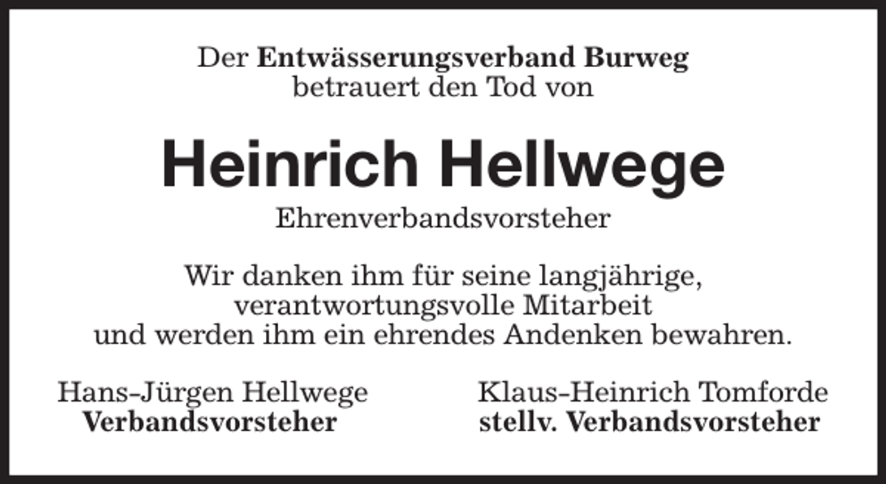<p>Der Entwässerungsverband Burweg<br />betrauert den Tod von<br />Heinrich Hellwege<br />Ehrenverbandsvorsteher<br />Wir danken ihm für seine langjährige,<br />verantwortungsvolle Mitarbeit<br />und werden ihm ein ehrendes Andenken bewahren.<br />Hans-Jürgen Hellwege Klaus-Heinrich Tomforde<br />Verbandsvorsteher stellv. Verbandsvorsteher</p>