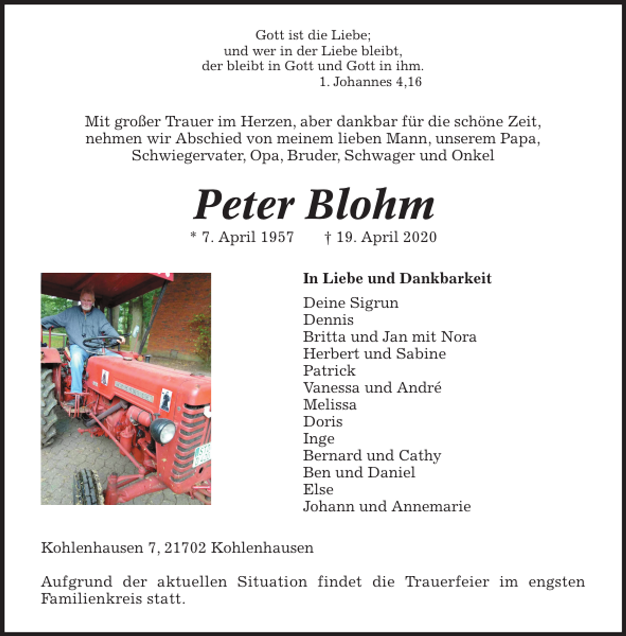 <p>Gott ist die Liebe;<br />und wer in der Liebe bleibt,<br />der bleibt in Gott und Gott in ihm.<br />1. Johannes 4,16<br />Mit großer Trauer im Herzen, aber dankbar für die schöne Zeit,<br />nehmen wir Abschied von meinem lieben Mann, unserem Papa,<br />Schwiegervater, Opa, Bruder, Schwager und Onkel<br />Peter Blohm<br />* 7. April 1957 † 19. April 2020<br />In Liebe und Dankbarkeit<br />Deine Sigrun<br />Dennis<br />Britta und Jan mit Nora<br />Herbert und Sabine<br />Patrick<br />Vanessa und André<br />Melissa<br />Doris<br />Inge<br />Bernard und Cathy<br />Ben und Daniel<br />Else<br />Johann und Annemarie<br />Kohlenhausen 7, 21702 Kohlenhausen</p>
<p>Aufgrund der aktuellen Situation findet die Trauerfeier im engsten<br />Familienkreis statt.</p>