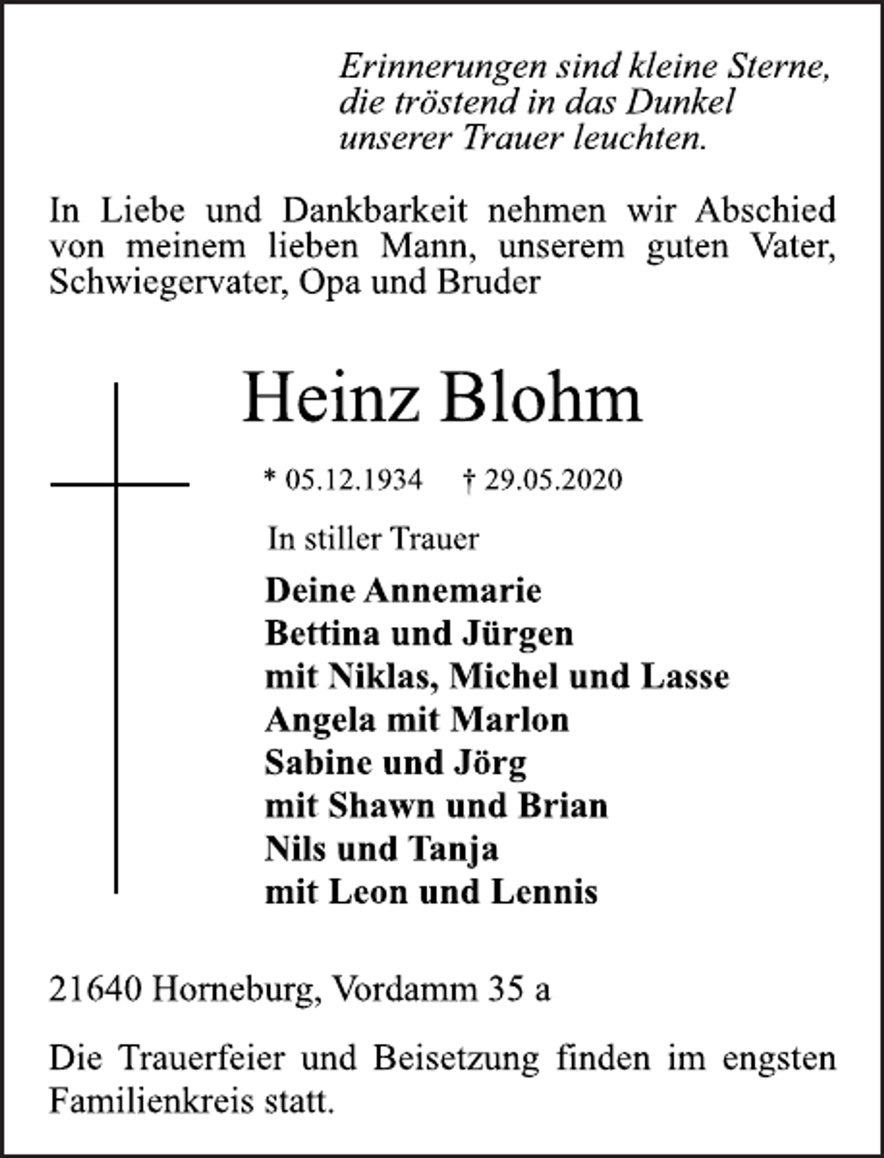 <p>Erinnerungen sind kleine Sterne,<br />die tröstend in das Dunkel<br />unserer Trauer leuchten.<br />In Liebe und Dankbarkeit nehmen wir Abschied<br />von meinem lieben Mann, unserem guten Vater,<br />Schwiegervater, Opa und Bruder<br />Heinz Blohm<br />* 05.12.1934 + 29.05.2020<br />In stiller Trauer<br />Deine Annemarie<br />Bettina und Jürgen<br />mit Niklas, Michel und Lasse<br />Angela mit Marlon<br />Sabine und Jörg<br />mit Shawn und Brian<br />Nils und Tanja<br />mit Leon und Lennis<br />21640 Horneburg, Vordamm 35 a<br />Die Trauerfeier und Beisetzung finden im engsten<br />Familienkreis statt.</p>