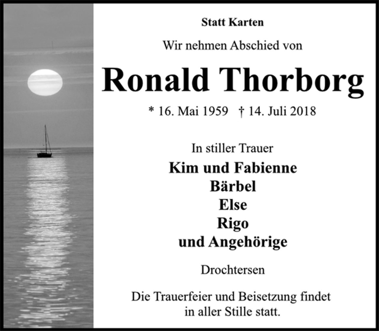 <p>Statt Karten<br />Wir nehmen Abschied von<br />Ronald Thorborg<br />* 16. Mai 1959 † 14. Juli 2018<br />In stiller Trauer<br />Kim und Fabienne<br />Bärbel<br />Else<br />Rigo<br />und Angehörige<br />Drochtersen<br />Die Trauerfeier und Beisetzung findet<br />in aller Stille statt.</p>