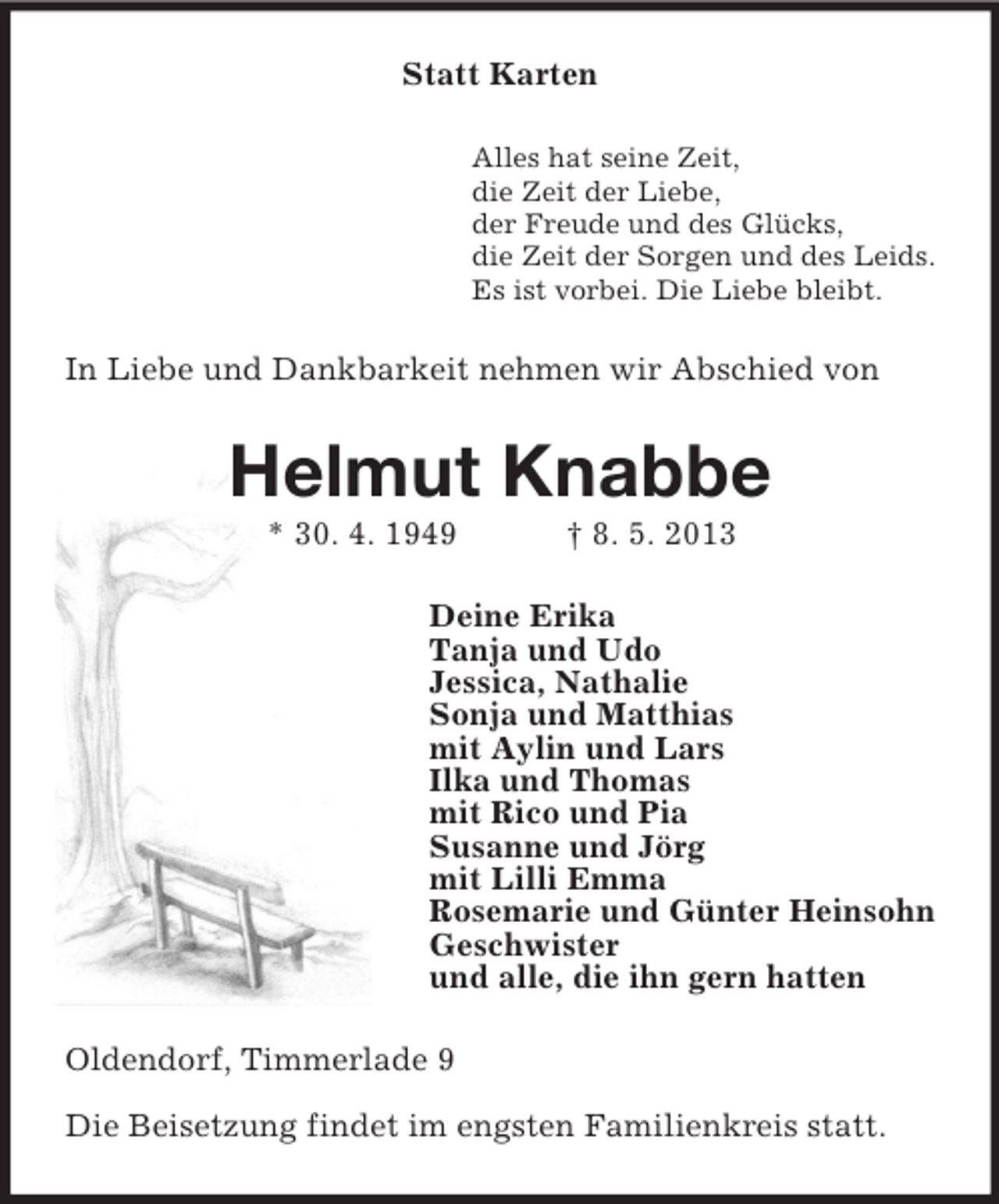 <p>Statt Karten<br />Alles hat seine Zeit,<br />die Zeit der Liebe,<br />der Freude und des Glücks,<br />die Zeit der Sorgen und des Leids.<br />Es ist vorbei. Die Liebe bleibt.</p>
<p>In Liebe und Dankbarkeit nehmen wir Abschied von</p>
<p>Helmut Knabbe<br />* 30. 4. 1949</p>
<p>† 8. 5. 2013</p>
<p>Deine Erika<br />Tanja und Udo<br />Jessica, Nathalie<br />Sonja und Matthias<br />mit Aylin und Lars<br />Ilka und Thomas<br />mit Rico und Pia<br />Susanne und Jörg<br />mit Lilli Emma<br />Rosemarie und Günter Heinsohn<br />Geschwister<br />und alle, die ihn gern hatten<br />Oldendorf, Timmerlade 9<br />Die Beisetzung findet im engsten Familienkreis statt.</p>