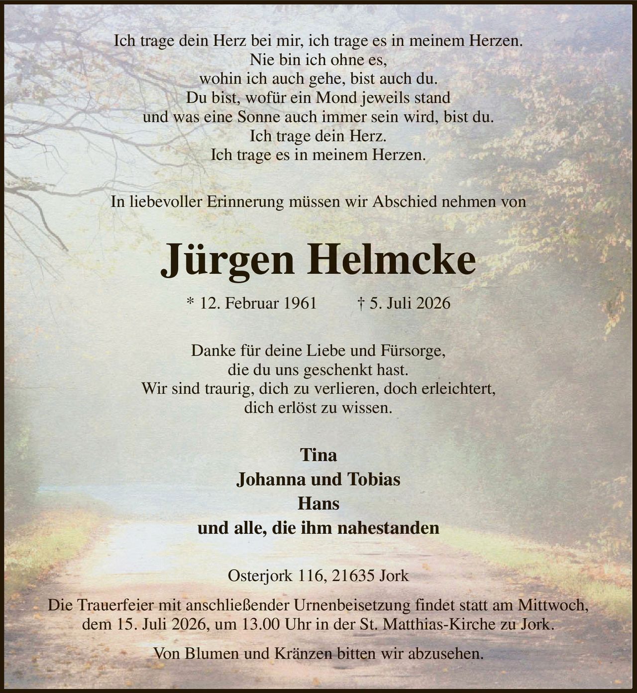 Ich trage dein Herz bei mir, ich trage es in meinem Herzen.
Nie bin ich ohne es,
wohin ich auch gehe, bist auch du.
Du bist, wofür ein Mond jeweils stand
und was eine Sonne auch immer sein wird, bist du.
Ich trage dein Herz.
Ich trage es in meinem Herzen.
In liebevoller Erinnerung müssen wir Abschied nehmen von
Jürgen Helmcke
* 12. Februar 1961         † 5. Juli 2026
Danke für deine Liebe und Fürsorge,
die du uns geschenkt hast.
Wir sind traurig, dich zu verlieren, doch erleichtert,
dich erlöst zu wissen.
Tina
Johanna und Tobias
Hans
und alle, die ihm nahestanden
Osterjork 116, 21635 Jork
Die Trauerfeier mit anschließender Urnenbeisetzung findet statt am Mittwoch,
dem 15. Juli 2026, um 13.00 Uhr in der St. Matthias-Kirche zu Jork.
Von Blumen und Kränzen bitten wir abzusehen.