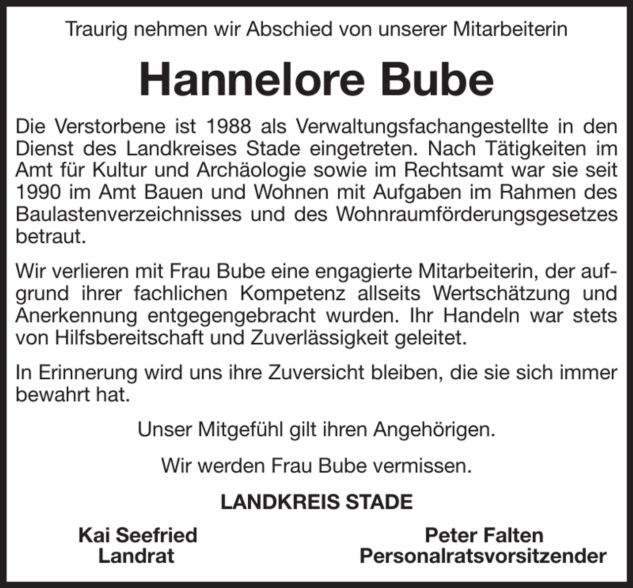 <p>Traurig nehmen wir Abschied von unserer Mitarbeiterin<br />Hannelore Bube<br />Die Verstorbene ist 1988 als Verwaltungsfachangestellte in den Dienst des Landkreises Stade eingetreten. Nach Tätigkeiten im Amt für Kultur und Archäologie sowie im Rechtsamt war sie seit 1990 im Amt Bauen und Wohnen mit Aufgaben im Rahmen des Baulastenverzeichnisses und des Wohnraumförderungsgesetzes betraut.<br />Wir verlieren mit Frau Bube eine engagierte Mitarbeiterin, der aufgrund ihrer fachlichen Kompetenz allseits Wertschätzung und Anerkennung entgegengebracht wurden. Ihr Handeln war stets von Hilfsbereitschaft und Zuverlässigkeit geleitet.<br />In Erinnerung wird uns ihre Zuversicht bleiben, die sie sich immer bewahrt hat.<br />Unser Mitgefühl gilt ihren Angehörigen.<br />Wir werden Frau Bube vermissen.<br />LANDKREIS STADE<br />Kai Seefried Peter Falten<br />Landrat Personalratsvorsitzender</p>