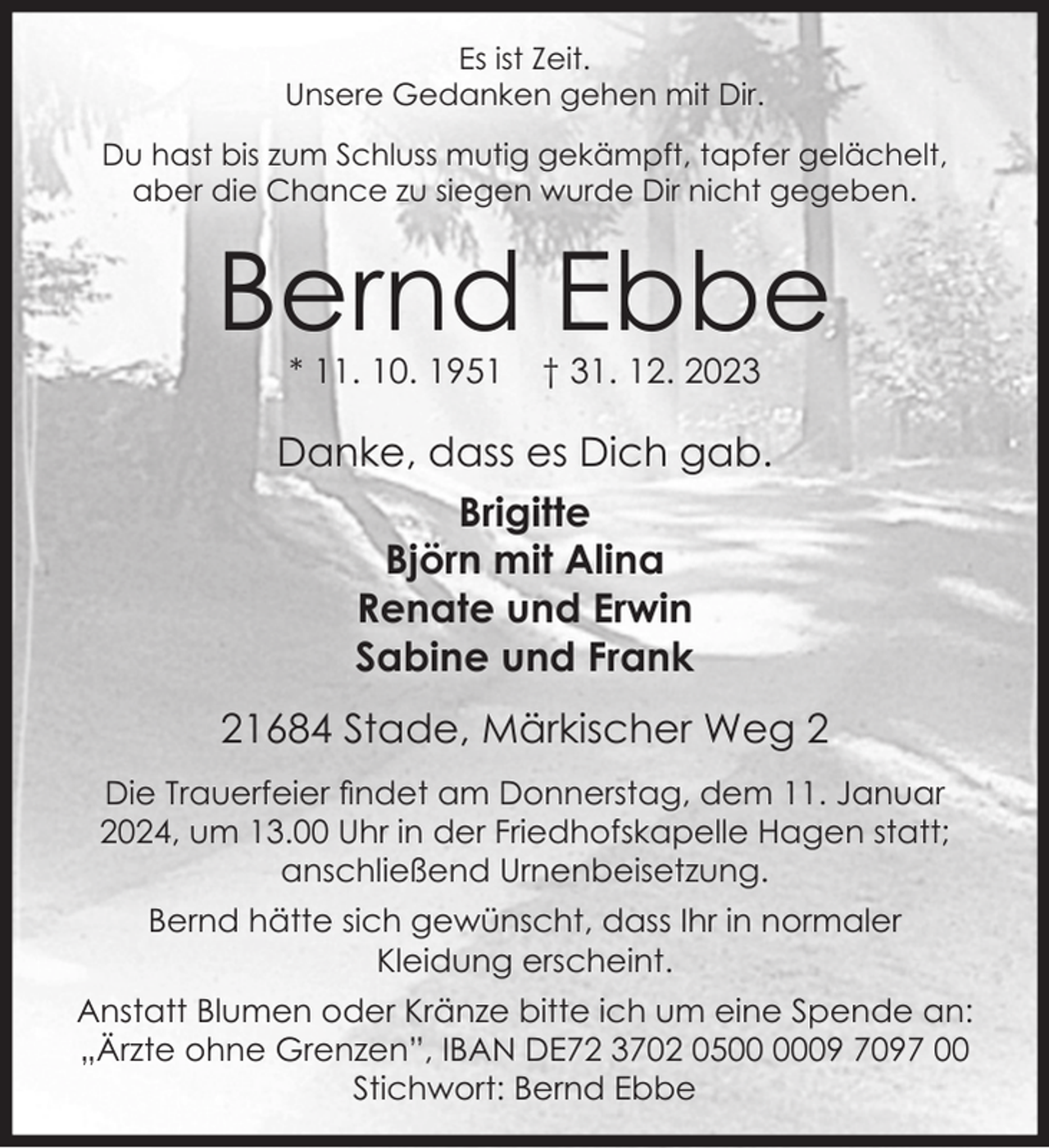 <p>Es ist Zeit.</p><p>Unsere Gedanken gehen mit Dir.</p><p>Du hast bis zum Schluss mutig gekämpft, tapfer gelächelt,</p><p>aber die Chance zu siegen wurde Dir nicht gegeben.</p><p>Bernd Ebbe</p><p>* 11. 10. 1951 † 31. 12. 2023</p><p>Danke, dass es Dich gab.</p><p>Brigitte</p><p>Björn mit Alina</p><p>Renate und Erwin</p><p>Sabine und Frank</p><p>21684 Stade, Märkischer Weg 2</p><p>Die Trauerfeier findet am Donnerstag, dem 11. Januar 2024, um 13.00 Uhr in der Friedhofskapelle Hagen statt.</p><p>Bernd hätte sich gewünscht, dass Ihr in normaler</p><p>Kleidung erscheint.</p><p>Anstatt Blumen oder Kränze bitte ich um eine Spende an: „Ärzte ohne Grenzen”, IBAN DE72 3702 0500 0009 7097 00</p><p>Stichwort: Bernd Ebbe</p>