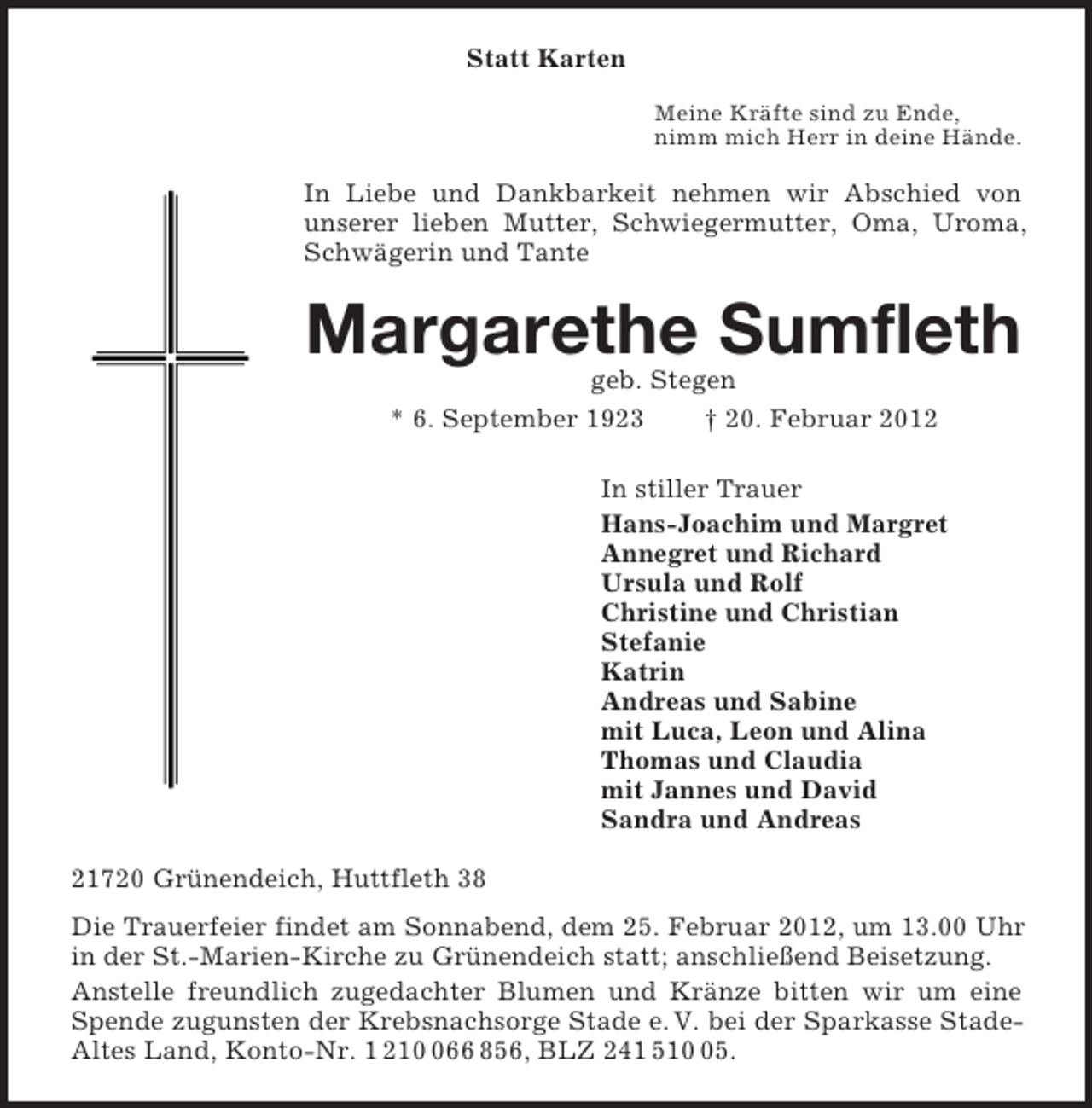 <p>Statt Karten<br />Meine Kräfte sind zu Ende,<br />nimm mich Herr in deine Hände.<br />In Liebe und Dankbarkeit nehmen wir Abschied von<br />unserer lieben Mutter, Schwiegermutter, Oma, Uroma, Schwägerin und Tante<br />Margarethe Sumfleth<br />geb. Stegen<br />* 6. September 1923 † 20. Februar 2012<br />In stiller Trauer<br />Hans-Joachim und Margret<br />Annegret und Richard<br />Ursula und Rolf<br />Christine und Christian<br />Stefanie<br />Katrin<br />Andreas und Sabine<br />mit Luca, Leon und Alina<br />Thomas und Claudia<br />mit Jannes und David<br />Sandra und Andreas<br />21720 Grünendeich, Huttfleth 38<br />Die Trauerfeier findet am Sonnabend, dem 25. Februar 2012, um 13.00 Uhr in der St.-Marien-Kirche zu Grünendeich statt; anschließend Beisetzung.<br />Anstelle freundlich zugedachter Blumen und Kränze bitten wir um eine Spende zugunsten der Krebsnachsorge Stade e. V. bei der Sparkasse Stade-Altes Land, Konto-Nr. 1 210 066 856, BLZ 241 510 05.</p>
