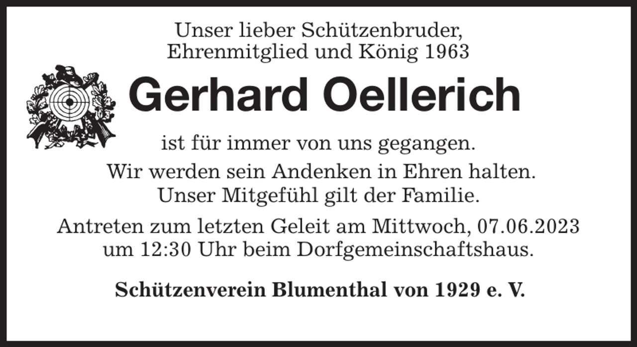 <p>Unser lieber Schützenbruder,<br />Ehrenmitglied und König 1963<br />Gerhard Oellerich<br />Schützenverein Blumenthal von 1929 e. V.</p><p>ist für immer von uns gegangen.<br />Wir werden sein Andenken in Ehren halten.<br />Unser Mitgefühl gilt der Familie.<br />Antreten zum letzten Geleit am Mittwoch, 07.06.2023<br />um 12:30 Uhr beim Dorfgemeinschaftshaus.</p>
