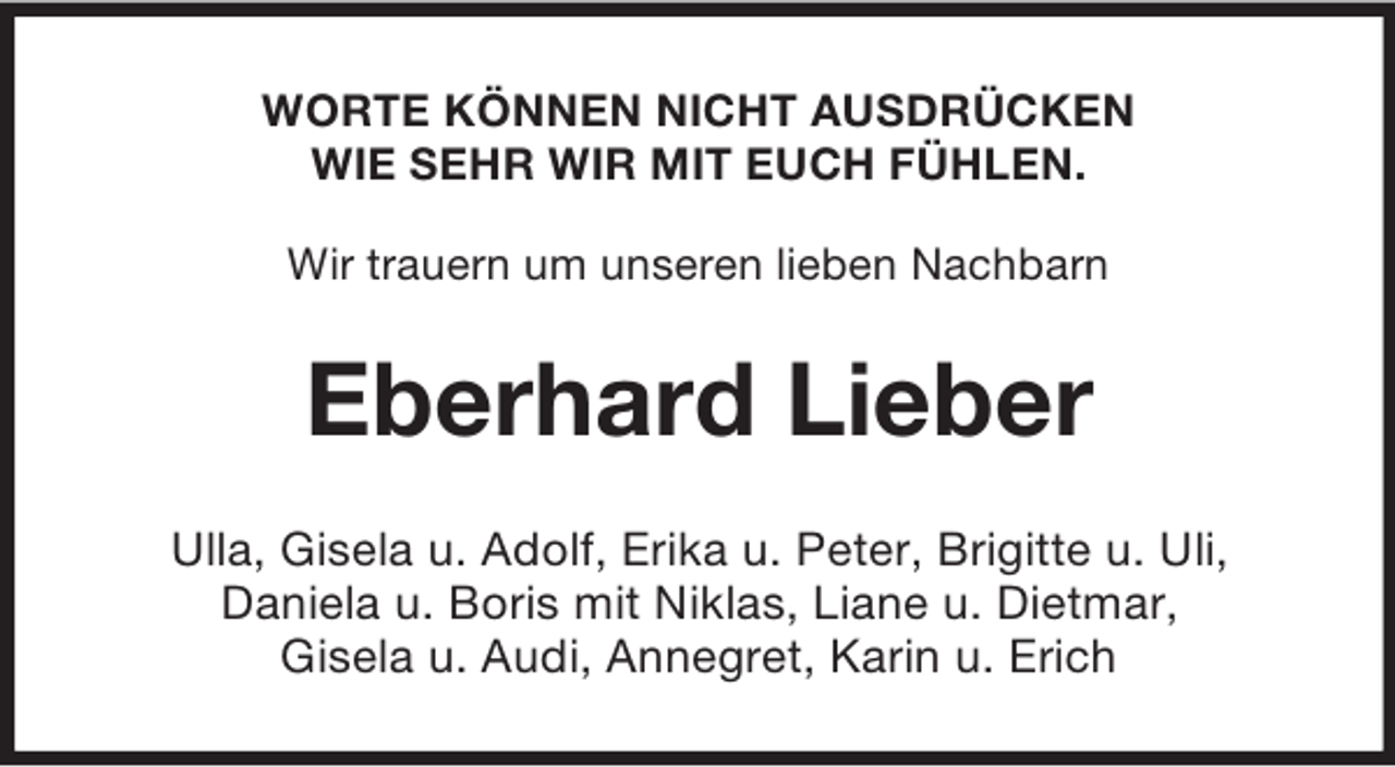 <p>WORTE KÖNNEN NICHT AUSDRÜCKEN<br />WIE SEHR WIR MIT EUCH FÜHLEN.<br />Wir trauern um unseren lieben Nachbarn<br />Eberhard Lieber<br />Ulla, Gisela u. Adolf, Erika u. Peter, Brigitte u. Uli,<br />Daniela u. Boris mit Niklas, Liane u. Dietmar,<br />Gisela u. Audi, Annegret, Karin u. Erich</p>