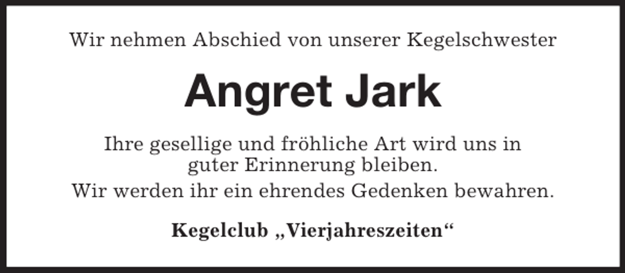 <p>Wir nehmen Abschied von unserer Kegelschwester</p><p>Angret Jark<br />Ihre gesellige und fröhliche Art wird uns in<br />guter Erinnerung bleiben.<br />Wir werden ihr ein ehrendes Gedenken bewahren.<br />Kegelclub „Vierjahreszeiten“</p>