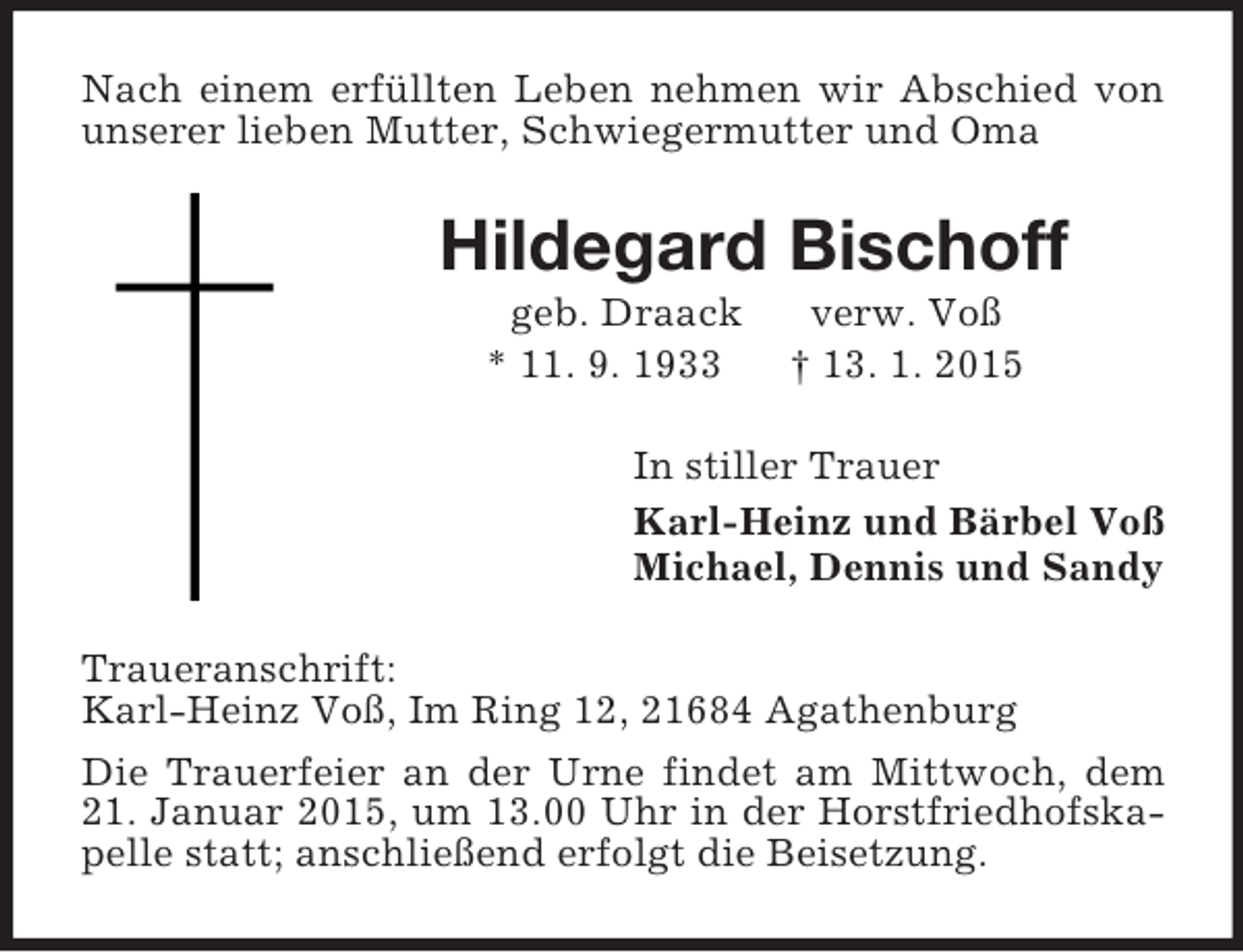 <p>Nach einem erfüllten Leben nehmen wir Abschied von unserer lieben Mutter, Schwiegermutter und Oma<br />Hildegard Bischoff<br />geb. Draack verw. Voß<br />* 11. 9. 1933 † 13. 1. 2015<br />In stiller Trauer<br />Karl-Heinz und Bärbel Voß<br />Michael, Dennis und Sandy<br />Traueranschrift:<br />Karl-Heinz Voß, Im Ring 12, 21684 Agathenburg<br />Die Trauerfeier an der Urne findet am Mittwoch, dem 21. Januar 2015, um 13.00 Uhr in der Horstfriedhofskapelle statt; anschließend erfolgt die Beisetzung.</p>