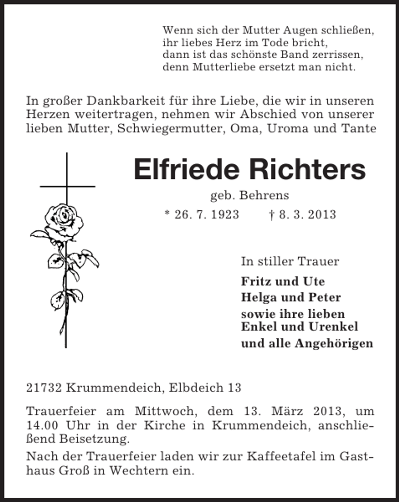 <p>Wenn sich der Mutter Augen schließen,<br />ihr liebes Herz im Tode bricht,<br />dann ist das schönste Band zerrissen,<br />denn Mutterliebe ersetzt man nicht.</p><p>In großer Dankbarkeit für ihre Liebe, die wir in unseren<br />Herzen weitertragen, nehmen wir Abschied von unserer<br />lieben Mutter, Schwiegermutter, Oma, Uroma und Tante</p><p>Elfriede Richters<br />geb. Behrens<br />* 26. 7. 1923<br />† 8. 3. 2013</p><p>In stiller Trauer<br />Fritz und Ute<br />Helga und Peter<br />sowie ihre lieben<br />Enkel und Urenkel<br />und alle Angehörigen<br />21732 Krummendeich, Elbdeich 13<br />Trauerfeier am Mittwoch, dem 13. März 2013, um<br />14.00 Uhr in der Kirche in Krummendeich, anschließend Beisetzung.<br />Nach der Trauerfeier laden wir zur Kaffeetafel im Gasthaus Groß in Wechtern ein.</p>