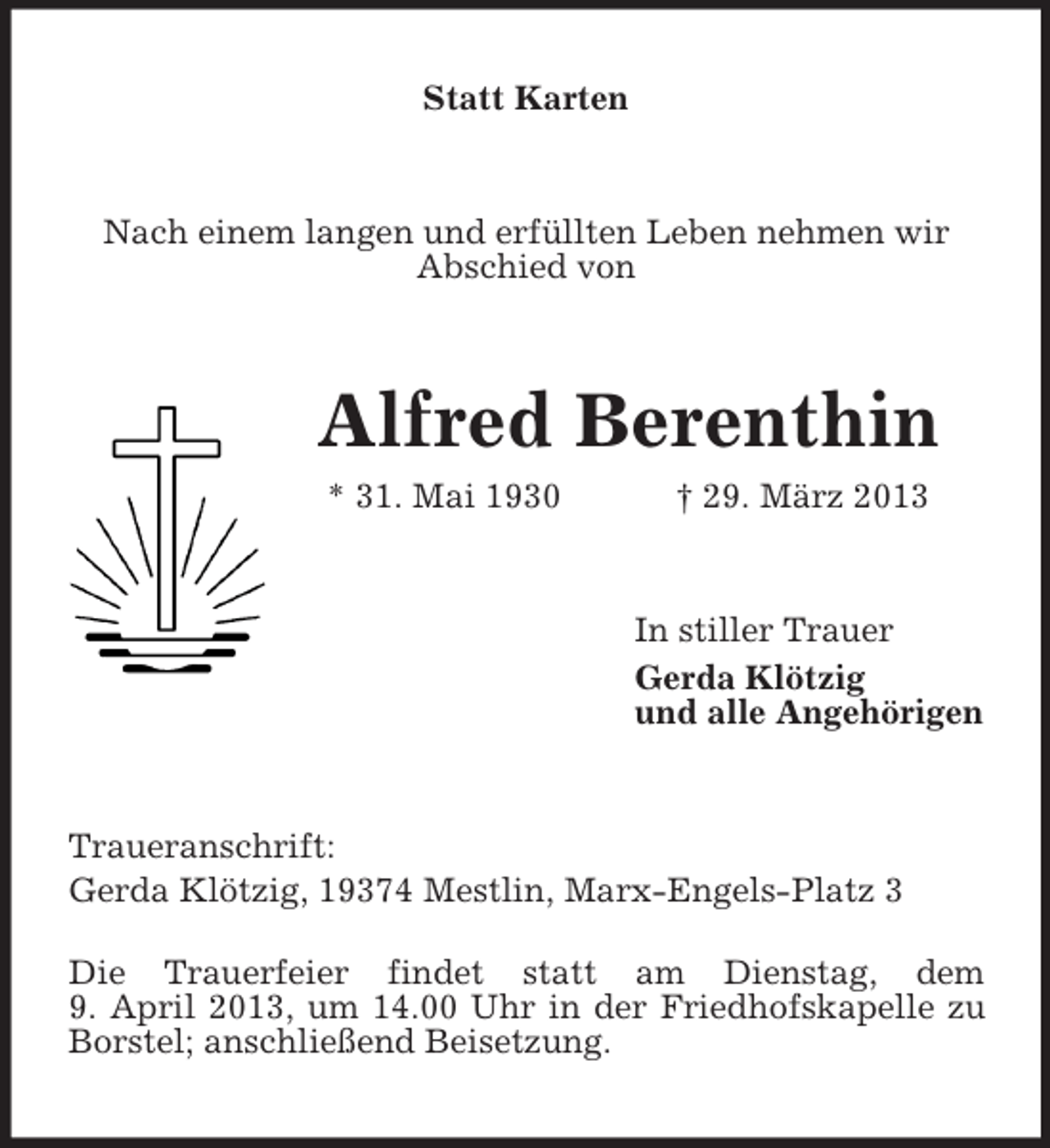 <p>Statt Karten</p><p>Nach einem langen und erfüllten Leben nehmen wir<br />Abschied von</p><p>Alfred Berenthin<br />* 31. Mai 1930</p><p>† 29. März 2013</p><p>In stiller Trauer<br />Gerda Klötzig<br />und alle Angehörigen</p><p>Traueranschrift:<br />Gerda Klötzig, 19374 Mestlin, Marx-Engels-Platz 3<br />Die Trauerfeier findet statt am Dienstag, dem<br />9. April 2013, um 14.00 Uhr in der Friedhofskapelle zu<br />Borstel; anschließend Beisetzung.</p>