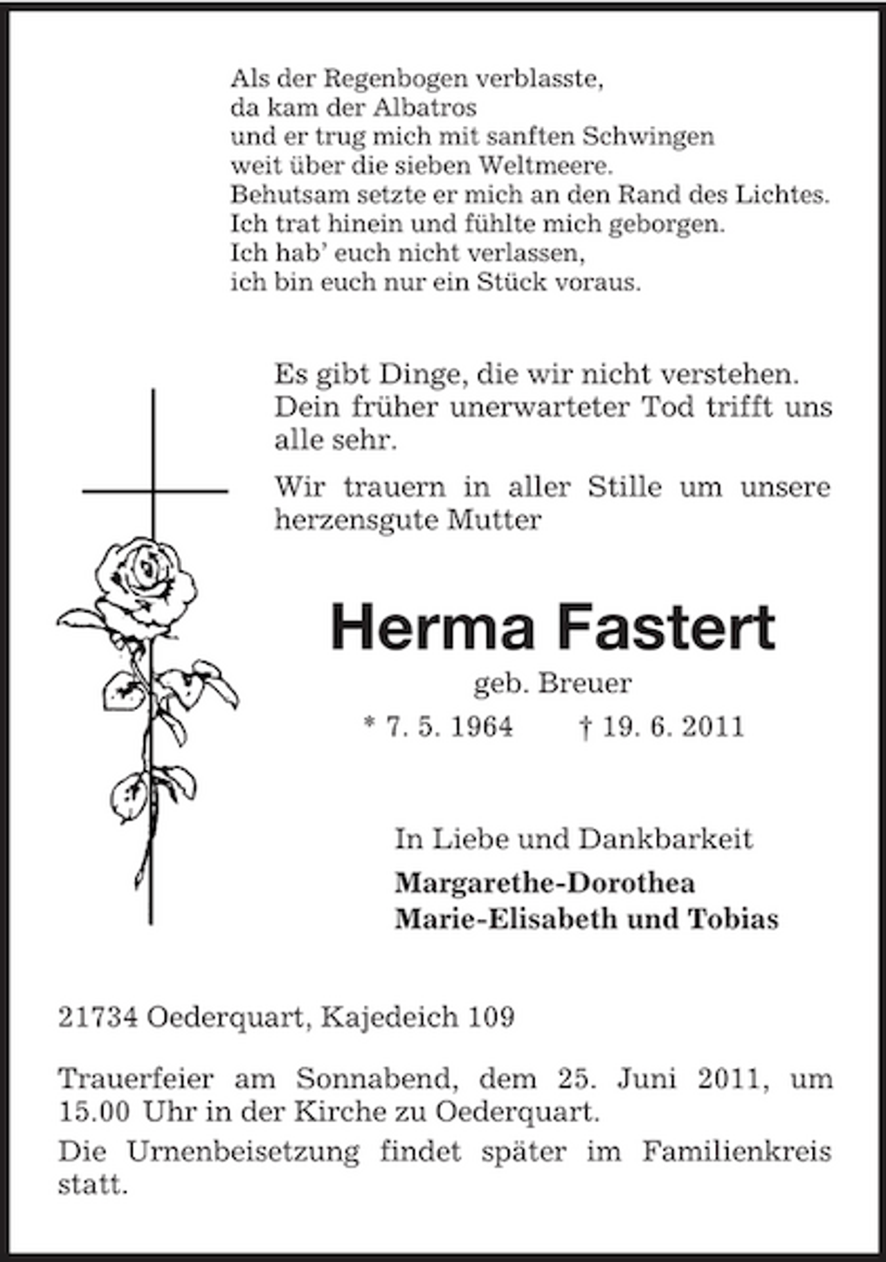 <p>Als der Regenbogen verblasste,<br />da kam der Albatros<br />und er trug mich mit sanften Schwingen<br />weit über die sieben Weltmeere.<br />Behutsam setzte er mich an den Rand des Lichtes.<br />Ich trat hinein und fühlte mich geborgen.<br />Ich hab’ euch nicht verlassen,<br />ich bin euch nur ein Stück voraus.<br />Es gibt Dinge, die wir nicht verstehen.<br />Dein früher unerwarteter Tod trifft uns alle sehr.<br />Wir trauern in aller Stille um unsere herzensgute Mutter<br />Herma Fastert<br />geb. Breuer<br />* 7. 5. 1964 † 19. 6. 2011<br />In Liebe und Dankbarkeit<br />Margarethe-Dorothea<br />Marie-Elisabeth und Tobias<br />21734 Oederquart, Kajedeich 109</p><p>Trauerfeier am Sonnabend, dem 25. Juni 2011, um 15.00 Uhr in der Kirche zu Oederquart.<br />Die Urnenbeisetzung findet später im Familienkreis statt.</p>