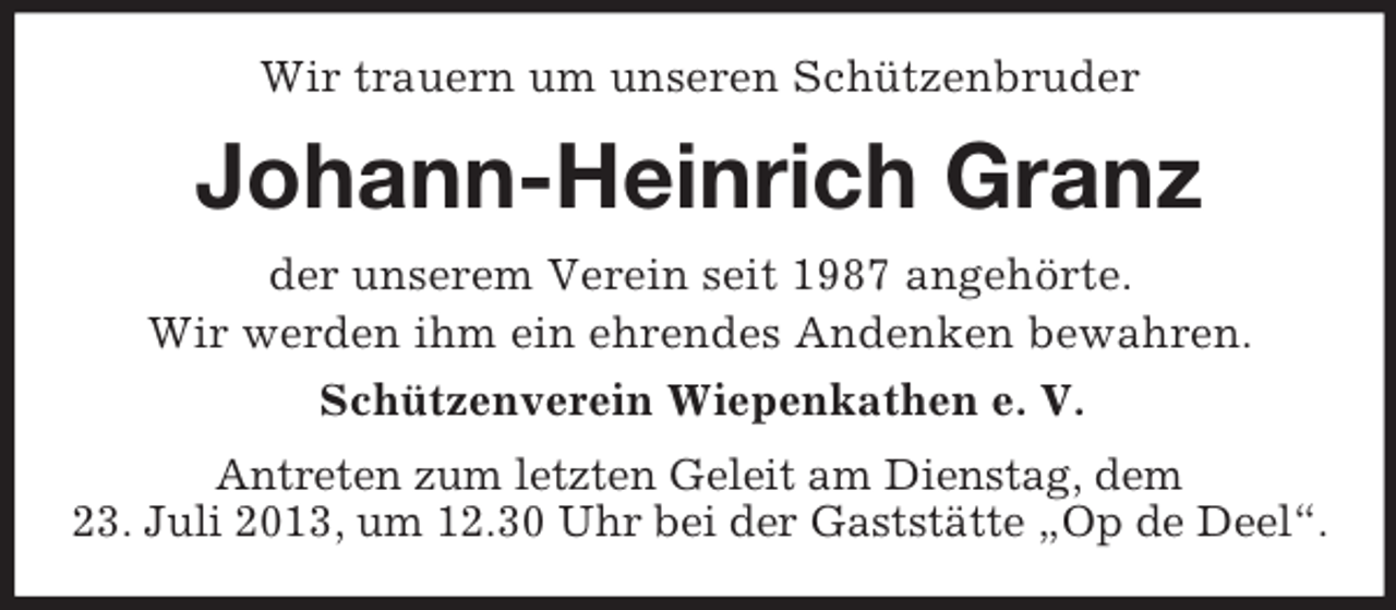 <p>Wir trauern um unseren Schützenbruder</p><p>Johann-Heinrich Granz<br />der unserem Verein seit 1987 angehörte.<br />Wir werden ihm ein ehrendes Andenken bewahren.<br />Schützenverein Wiepenkathen e. V.<br />Antreten zum letzten Geleit am Dienstag, dem<br />23. Juli 2013, um 12.30 Uhr bei der Gaststätte „Op de Deel“.</p>