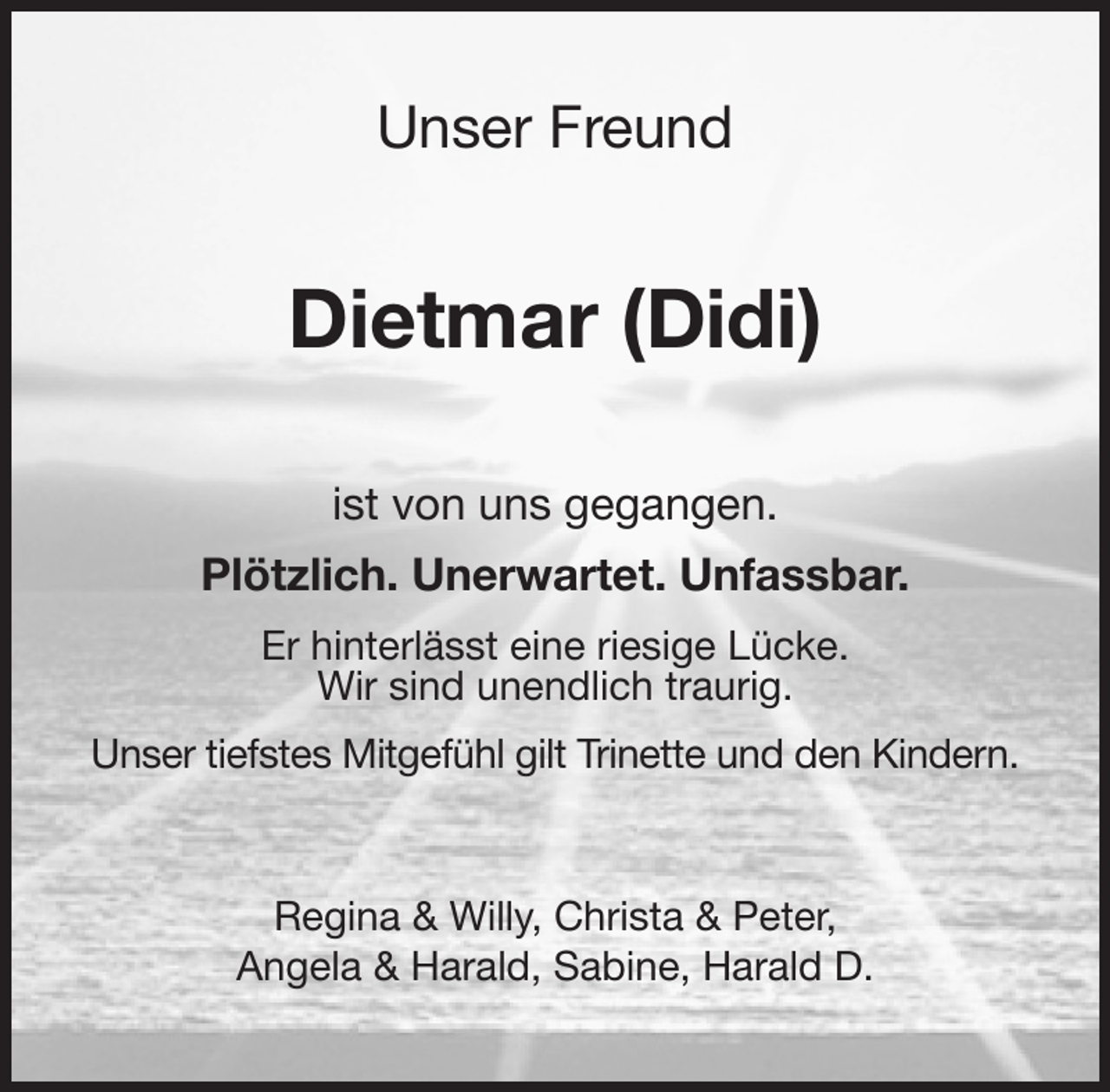 <p>Unser Freund<br />Dietmar (Didi)<br />ist von uns gegangen.<br />Plötzlich. Unerwartet. Unfassbar.<br />Er hinterlässt eine riesige Lücke.<br />Wir sind unendlich traurig.<br />Unser tiefstes Mitgefühl gilt Trinette und den Kindern.<br />Regina &amp; Willy, Christa &amp; Peter,<br />Angela &amp; Harald, Sabine, Harald D.</p>