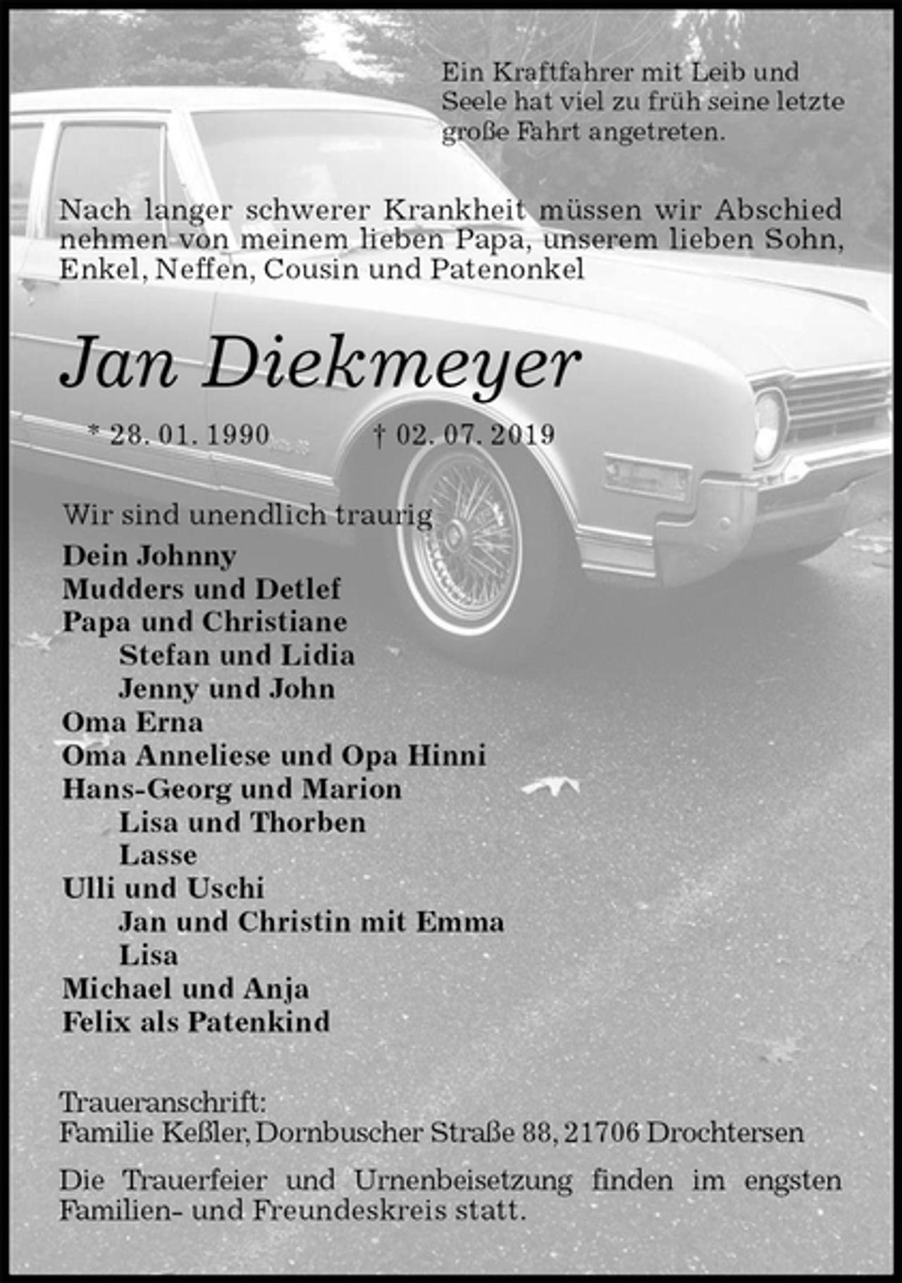 <p>Ein Kraftfahrer mit Leib und<br />Seele hat viel zu früh seine letzte<br />große Fahrt angetreten.<br />Nach langer schwerer Krankheit müssen wir Abschied nehmen von meinem lieben Papa, unserem lieben Sohn, Enkel, Neffen, Cousin und Patenonkel<br />Jan Diekmeyer<br />* 28. 01. 1990 † 02. 07. 2019<br />Wir sind unendlich traurig<br />Dein Johnny<br />Mudders und Detlef<br />Papa und Christiane<br />Stefan und Lidia<br />Jenny und John<br />Oma Erna<br />Oma Anneliese und Opa Hinni<br />Hans-Georg und Marion<br />Lisa und Thorben<br />Lasse<br />Ulli und Uschi<br />Jan und Christin mit Emma<br />Lisa<br />Michael und Anja<br />Felix als Patenkind<br />Traueranschrift:<br />Familie Keßler, Dornbuscher Straße 88, 21706 Drochtersen<br />Die Trauerfeier und Urnenbeisetzung finden im engsten<br />Familien- und Freundeskreis statt.</p>