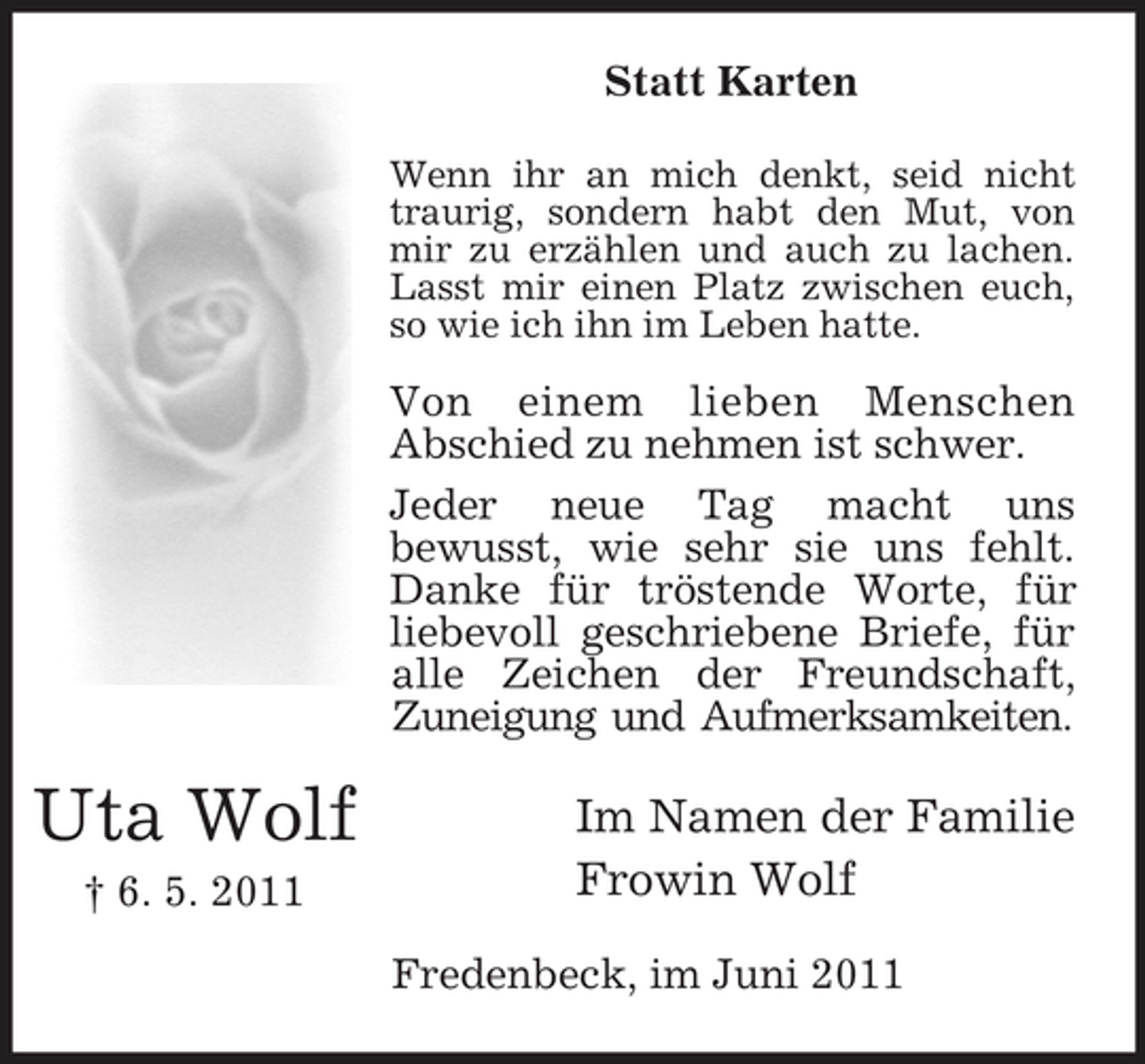 <p>Statt Karten<br />Wenn ihr an mich denkt, seid nicht traurig, sondern habt den Mut, von mir zu erzählen und auch zu lachen. Lasst mir einen Platz zwischen euch, so wie ich ihn im Leben hatte.</p><p>Von einem lieben Menschen Abschied zu nehmen ist schwer. Jeder neue Tag macht uns bewusst, wie sehr sie uns fehlt. Danke für tröstende Worte, für liebevoll geschriebene Briefe, für alle Zeichen der Freundschaft, Zuneigung und Aufmerksamkeiten.</p><p>Uta Wolf<br />† 6. 5. 2011</p><p>Im Namen der Familie Frowin Wolf<br />Fredenbeck, im Juni 2011</p>