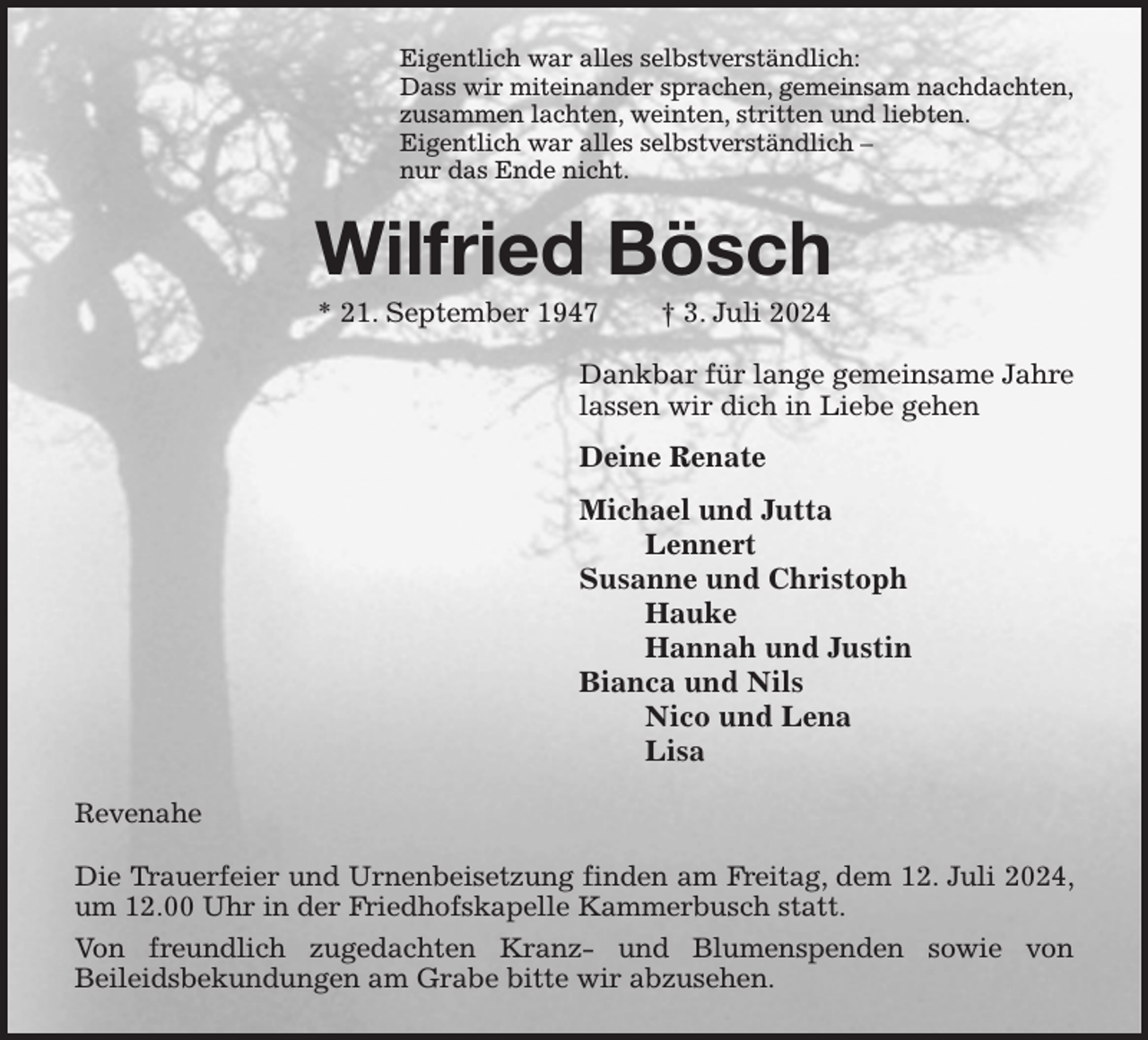 <p>Eigentlich war alles selbstverständlich:<br />Dass wir miteinander sprachen, gemeinsam nachdachten,<br />zusammen lachten, weinten, stritten und liebten.<br />Eigentlich war alles selbstverständlich -<br />nur das Ende nicht.<br />Wilfried Bösch<br />* 21. September 1947 † 3. Juli 2024<br />Dankbar für lange gemeinsame Jahre<br />lassen wir dich in Liebe gehen<br />Deine Renate<br />Michael und Jutta<br />Lennert<br />Susanne und Christoph<br />Hauke<br />Hannah und Justin<br />Bianca und Nils<br />Nico und Lena<br />Lisa<br />Revenahe</p><p>Die Trauerfeier und Urnenbeisetzung finden am Freitag, dem 12. Juli 2024, um 12.00 Uhr in der Friedhofskapelle Kammerbusch statt.<br />Von freundlich zugedachten Kranz- und Blumenspenden sowie von<br />Beileidsbekundungen am Grabe bitte wir abzusehen.</p>