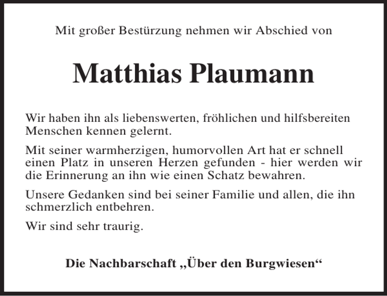 <p>Mit großer Bestürzung nehmen wir Abschied von<br />Matthias Plaumann<br />Wir haben ihn als liebenswerten, fröhlichen und hilfsbereiten<br />Menschen kennen gelernt.<br />Mit seiner warmherzigen, humorvollen Art hat er schnell<br />einen Platz in unseren Herzen gefunden - hier werden wir die Erinnerung an ihn wie einen Schatz bewahren.<br />Unsere Gedanken sind bei seiner Familie und allen, die ihn<br />schmerzlich entbehren.<br />Wir sind sehr traurig.<br />Die Nachbarschaft „Über den Burgwiesen“</p>