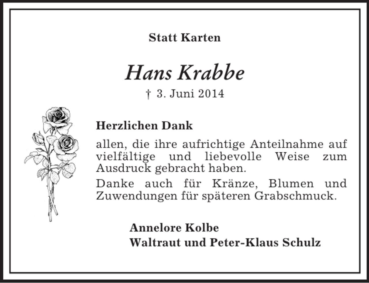 <p>Statt Karten<br />Hans Krabbe<br />† 3. Juni 2014<br />Herzlichen Dank<br />allen, die ihre aufrichtige Anteilnahme auf vielfältige und liebevolle Weise zum<br />Ausdruck gebracht haben.<br />Danke auch für Kränze, Blumen und<br />Zuwendungen für späteren Grabschmuck.<br />Annelore Kolbe<br />Waltraut und Peter-Klaus Schulz</p>