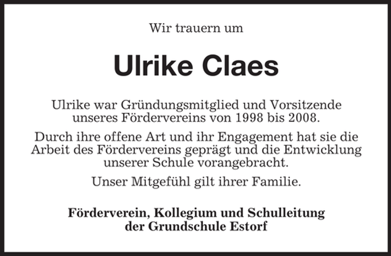 <p>Wir trauern um</p><p>Ulrike Claes<br />Ulrike war Gründungsmitglied und Vorsitzende<br />unseres Fördervereins von 1998 bis 2008.<br />Durch ihre offene Art und ihr Engagement hat sie die<br />Arbeit des Fördervereins geprägt und die Entwicklung<br />unserer Schule vorangebracht.<br />Unser Mitgefühl gilt ihrer Familie.<br />Förderverein, Kollegium und Schulleitung<br />der Grundschule Estorf</p>
