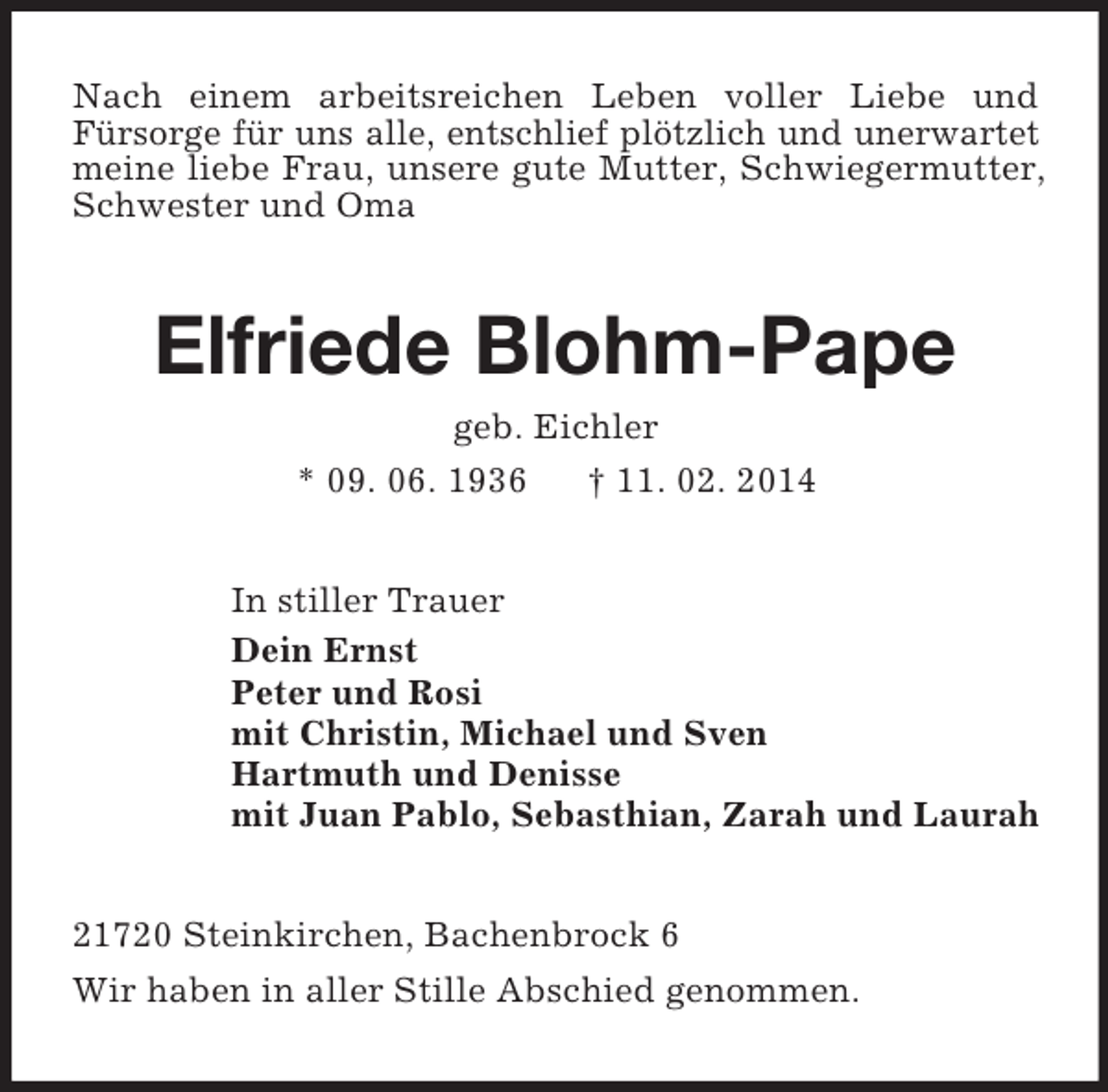 <p>Nach einem arbeitsreichen Leben voller Liebe und<br />Fürsorge für uns alle, entschlief plötzlich und unerwartet meine liebe Frau, unsere gute Mutter, Schwiegermutter, Schwester und Oma<br />Elfriede Blohm-Pape<br />geb. Eichler<br />* 09. 06. 1936 † 11. 02. 2014<br />In stiller Trauer<br />Dein Ernst<br />Peter und Rosi<br />mit Christin, Michael und Sven<br />Hartmuth und Denisse<br />mit Juan Pablo, Sebasthian, Zarah und Laurah<br />21720 Steinkirchen, Bachenbrock 6<br />Wir haben in aller Stille Abschied genommen.</p>