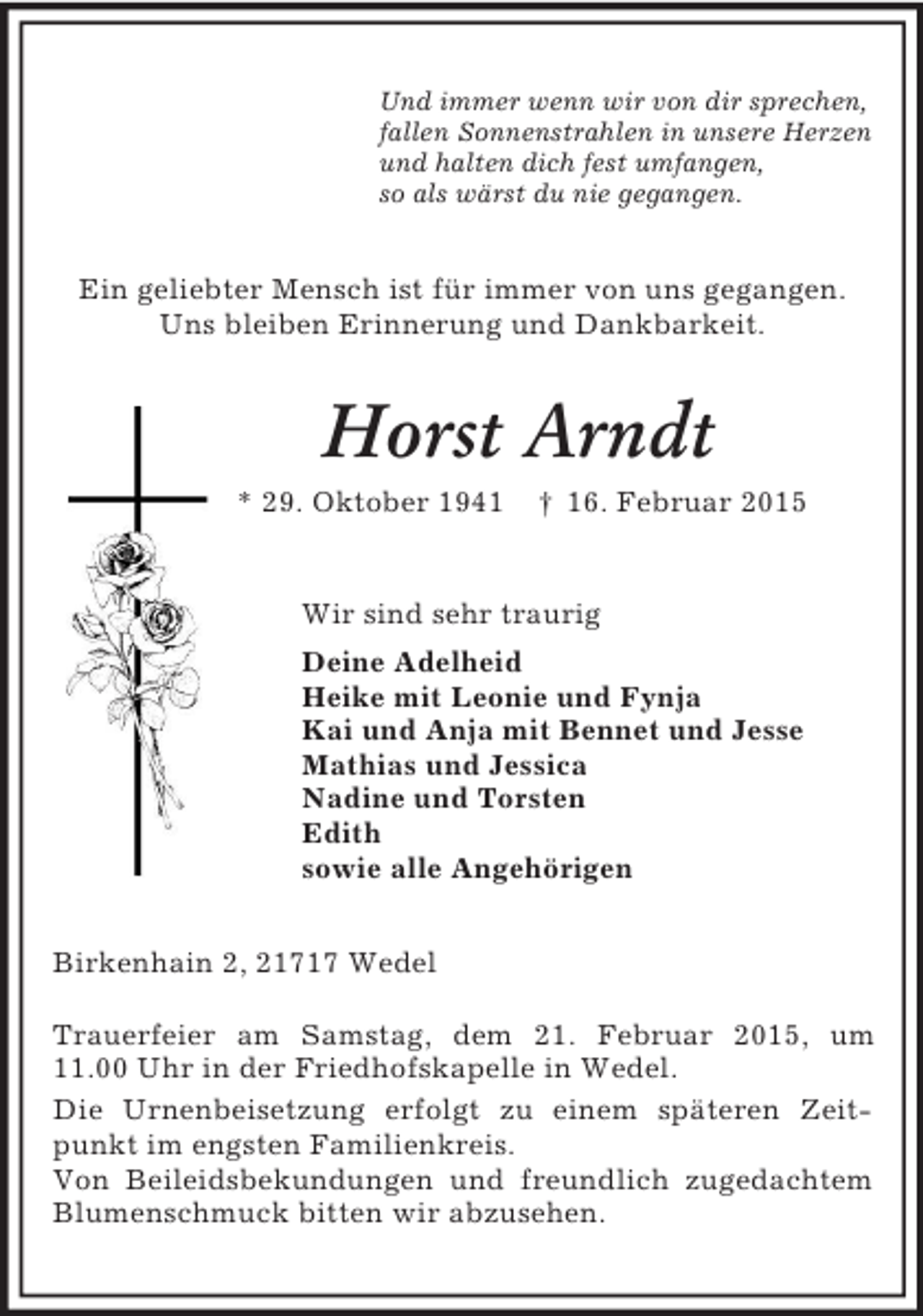 <p>Und immer wenn wir von dir sprechen,<br />fallen Sonnenstrahlen in unsere Herzen<br />und halten dich fest umfangen,<br />so als wärst du nie gegangen.<br />Ein geliebter Mensch ist für immer von uns gegangen.<br />Uns bleiben Erinnerung und Dankbarkeit.<br />Horst Arndt<br />* 29. Oktober 1941 † 16. Februar 2015<br />Wir sind sehr traurig<br />Deine Adelheid<br />Heike mit Leonie und Fynja<br />Kai und Anja mit Bennet und Jesse<br />Mathias und Jessica<br />Nadine und Torsten<br />Edith<br />sowie alle Angehörigen<br />Birkenhain 2, 21717 Wedel</p><p>Trauerfeier am Samstag, dem 21. Februar 2015, um<br />11.00 Uhr in der Friedhofskapelle in Wedel.<br />Die Urnenbeisetzung erfolgt zu einem späteren Zeitpunkt im engsten Familienkreis.<br />Von Beileidsbekundungen und freundlich zugedachtem Blumenschmuck bitten wir abzusehen.</p>