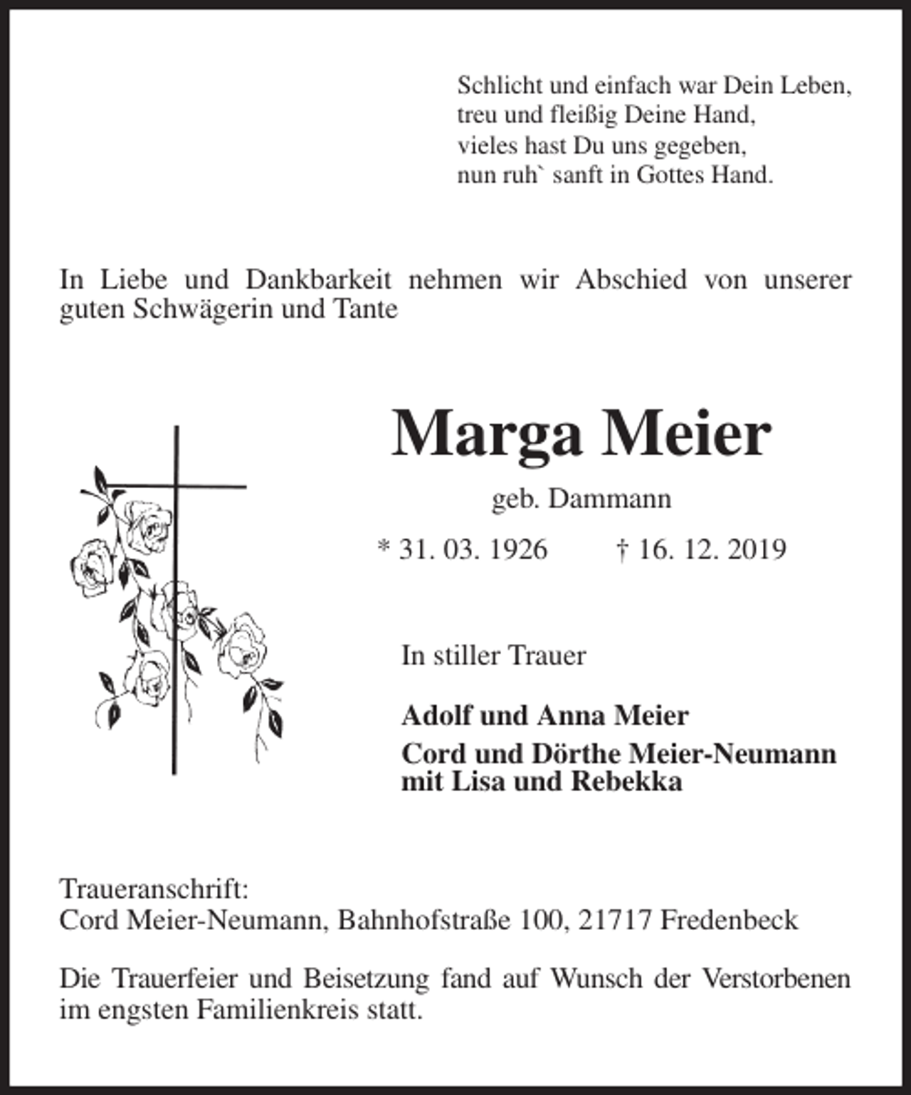 <p>Schlicht und einfach war Dein Leben,<br />treu und fleißig Deine Hand,<br />vieles hast Du uns gegeben,<br />nun ruh` sanft in Gottes Hand.<br />In Liebe und Dankbarkeit nehmen wir Abschied von unserer<br />guten Schwägerin und Tante<br />Marga Meier<br />geb. Dammann<br />* 31. 03. 1926 † 16. 12. 2019<br />In stiller Trauer</p><p>Adolf und Anna Meier<br />Cord und Dörthe Meier-Neumann<br />mit Lisa und Rebekka<br />Traueranschrift:<br />Cord Meier-Neumann, Bahnhofstraße 100, 21717 Fredenbeck</p><p>Die Trauerfeier und Beisetzung fand auf Wunsch der Verstorbenen im engsten Familienkreis statt.</p>
