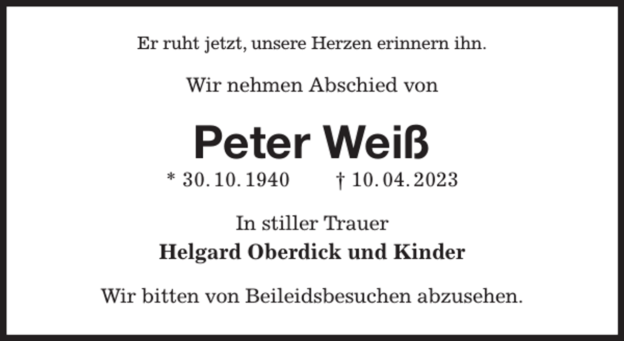 <p>Er ruht jetzt, unsere Herzen erinnern ihn.<br />Wir nehmen Abschied von<br />Peter Weiß<br />* 30. 10. 1940 † 10. 04. 2023<br />In stiller Trauer<br />Helgard Oberdick und Kinder<br />Wir bitten von Beileidsbesuchen abzusehen.</p>