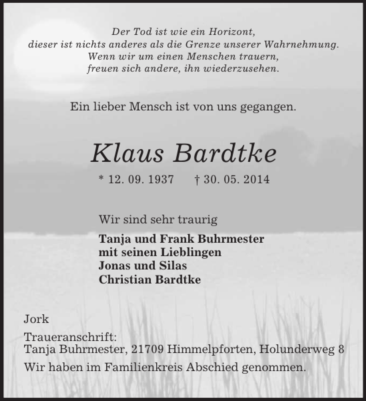 <p>Der Tod ist wie ein Horizont,<br />dieser ist nichts anderes als die Grenze unserer Wahrnehmung.<br />Wenn wir um einen Menschen trauern,<br />freuen sich andere, ihn wiederzusehen.<br />Ein lieber Mensch ist von uns gegangen.<br />Klaus Bardtke<br />* 12. 09. 1937 † 30. 05. 2014<br />Wir sind sehr traurig<br />Tanja und Frank Buhrmester<br />mit seinen Lieblingen<br />Jonas und Silas<br />Christian Bardtke<br />Jork<br />Traueranschrift:<br />Tanja Buhrmester, 21709 Himmelpforten, Holunderweg 8<br />Wir haben im Familienkreis Abschied genommen.</p>